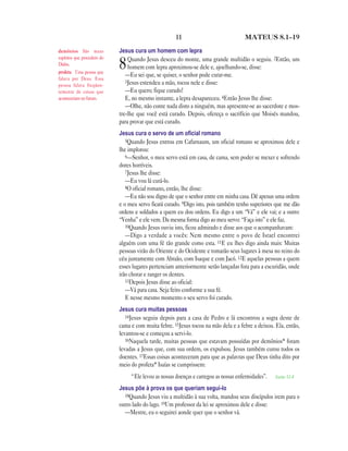 11                              MATEUS 8.1—19

demônios São maus           Jesus cura um homem com lepra
espíritos que procedem do       Quando Jesus desceu do monte, uma grande multidão o seguiu. 2Então, um
Diabo.
profeta Uma pessoa que
                            8   homem com lepra aproximou-se dele e, ajoelhando-se, disse:
                               —Eu sei que, se quiser, o senhor pode curar-me.
falava por Deus. Essa
                               3Jesus estendeu a mão, tocou nele e disse:
pessoa falava freqüen-
temente de coisas que          —Eu quero; fique curado!
aconteceriam no futuro.        E, no mesmo instante, a lepra desapareceu. 4Então Jesus lhe disse:
                               —Olhe, não conte nada disto a ninguém, mas apresente-se ao sacerdote e mos-
                            tre-lhe que você está curado. Depois, ofereça o sacrifício que Moisés mandou,
                            para provar que está curado.
                            Jesus cura o servo de um oﬁcial romano
                               5Quando Jesus entrou em Cafarnaum, um oficial romano se aproximou dele e
                            lhe implorou:
                               6—Senhor, o meu servo está em casa, de cama, sem poder se mexer e sofrendo
                            dores horríveis.
                               7Jesus lhe disse:
                               —Eu vou lá curá-lo.
                               8O oficial romano, então, lhe disse:
                               —Eu não sou digno de que o senhor entre em minha casa. Dê apenas uma ordem
                            e o meu servo ficará curado. 9Digo isto, pois também tenho superiores que me dão
                            ordens e soldados a quem eu dou ordens. Eu digo a um “Vá” e ele vai; e a outro:
                            “Venha” e ele vem. Da mesma forma digo ao meu servo: “Faça isto” e ele faz.
                               10Quando Jesus ouviu isto, ficou admirado e disse aos que o acompanhavam:
                               —Digo a verdade a vocês: Nem mesmo entre o povo de Israel encontrei
                            alguém com uma fé tão grande como esta. 11E eu lhes digo ainda mais: Muitas
                            pessoas virão do Oriente e do Ocidente e tomarão seus lugares à mesa no reino do
                            céu juntamente com Abraão, com Isaque e com Jacó. 12E aquelas pessoas a quem
                            esses lugares pertenciam anteriormente serão lançadas fora para a escuridão, onde
                            irão chorar e ranger os dentes.
                               13Depois Jesus disse ao oficial:
                               —Vá para casa. Seja feito conforme a sua fé.
                               E nesse mesmo momento o seu servo foi curado.
                            Jesus cura muitas pessoas
                               14Jesus seguiu depois para a casa de Pedro e lá encontrou a sogra deste de
                            cama e com muita febre. 15Jesus tocou na mão dela e a febre a deixou. Ela, então,
                            levantou-se e começou a servi-lo.
                               16Naquela tarde, muitas pessoas que estavam possuídas por demônios* foram
                            levadas a Jesus que, com sua ordem, os expulsou. Jesus também curou todos os
                            doentes. 17Essas coisas aconteceram para que as palavras que Deus tinha dito por
                            meio do profeta* Isaías se cumprissem:
                                 “Ele levou as nossas doenças e carregou as nossas enfermidades”.   Isaías 53.4

                            Jesus põe à prova os que queriam segui-lo
                              18Quando Jesus viu a multidão à sua volta, mandou seus discípulos irem para o
                            outro lado do lago. 19Um professor da lei se aproximou dele e disse:
                              —Mestre, eu o seguirei aonde quer que o senhor vá.
 
