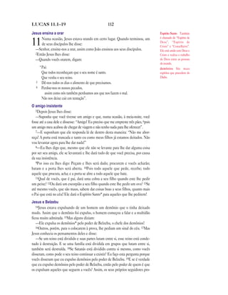 LUCAS 11.1—19                                         112

Jesus ensina a orar                                                                     Espírito Santo Também
      Numa ocasião, Jesus estava orando em certo lugar. Quando terminou, um             é chamado de “Espírito de
11    de seus discípulos lhe disse:
  —Senhor, ensine-nos a orar, assim como João ensinou aos seus discípulos.
                                                                                        Deus”, “Espírito de
                                                                                        Cristo” e “Conselheiro”.
                                                                                        Ele está unido com Deus e
  2Então Jesus lhes disse:                                                              Cristo e realiza o trabalho
  —Quando vocês orarem, digam:                                                          de Deus entre as pessoas
                                                                                        do mundo.
       “Pai:                                                                            demônios São maus
        Que todos reconheçam que o seu nome é santo.                                    espíritos que procedem do
        Que venha o seu reino.                                                          Diabo.
   3    Dê-nos todos os dias o alimento de que precisamos.
   4    Perdoe-nos os nossos pecados,
          assim como nós também perdoamos aos que nos fazem o mal.
        Não nos deixe cair em tentação”.
O amigo insistente
   5Depois Jesus lhes disse:
   —Suponha que você tivesse um amigo e que, numa ocasião, à meia-noite, você
fosse até a casa dele e dissesse: “Amigo! Eu preciso que me empreste três pães, 6pois
um amigo meu acabou de chegar de viagem e não tenho nada para lhe oferecer”.
   7—E suponham que ele responda lá de dentro desta maneira: “Não me abor-
reça! A porta está trancada e tanto eu como meus filhos já estamos deitados. Não
vou levantar agora para lhe dar nada!”
   8—Eu lhes digo que, mesmo que ele não se levante para lhe dar alguma coisa
por ser seu amigo, ele se levantará e lhe dará tudo de que você precisa, por causa
da sua insistência.
   9Por isso eu lhes digo: Peçam e lhes será dado; procurem e vocês acharão;
batam e a porta lhes será aberta. 10Pois todo aquele que pede, recebe; todo
aquele que procura, acha; e a porta se abre a todo aquele que bate.
   11Qual de vocês, que é pai, dará uma cobra a seu filho quando este lhe pedir
um peixe? 12Ou dará um escorpião a seu filho quando este lhe pedir um ovo? 13Se
até mesmo vocês, que são maus, sabem dar coisas boas a seus filhos, quanto mais
o Pai que está no céu! Ele dará o Espírito Santo* para aqueles que lhe pedirem!
Jesus e Belzebu
   14Jesus estava expulsando de um homem um demônio que o tinha deixado
mudo. Assim que o demônio foi expulso, o homem começou a falar e a multidão
ficou muito admirada. 15Mas alguns diziam:
   —Ele expulsa os demônios* pelo poder de Belzebu, o chefe dos demônios!
   16Outros, porém, para o colocarem à prova, lhe pediam um sinal do céu. 17Mas
Jesus conhecia os pensamentos deles e disse:
   —Se um reino está dividido e suas partes lutam entre si, esse reino está conde-
nado à destruição. E se uma família está dividida em grupos que lutam entre si,
também será destruída. 18Se Satanás está dividido contra si mesmo, como vocês
disseram, como pode o seu reino continuar a existir? Eu faço esta pergunta porque
vocês disseram que eu expulso demônios pelo poder de Belzebu. 19E se é verdade
que eu expulso demônios pelo poder de Belzebu, então pelo poder de quem é que
os expulsam aqueles que seguem a vocês? Assim, os seus próprios seguidores pro-
 