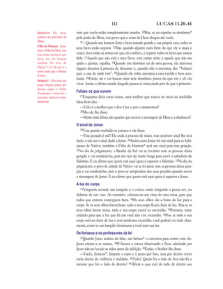 113                             LUCAS 11.20—41

demônios São maus            vam que vocês estão completamente errados. 20Mas, se eu expulso os demônios*
espíritos que procedem do    pelo poder de Deus, isso prova que o reino de Deus chegou até vocês.
Diabo.                          21—Quando um homem forte e bem armado guarda a sua própria casa, todos os
Filho do Homem Jesus.
                             seus bens estão seguros. 22Mas quando alguém mais forte do que ele o ataca e
Jesus é Filho de Deus, mas
este nome mostrava que       vence, leva todas as armas em que ele confiava, e reparte todos os bens que tomou
Jesus era um homem           dele. 23Aquele que não está a meu favor, está contra mim; e aquele que não me
também. No livro de          ajuda a ajuntar, espalha. 24Quando um demônio sai de uma pessoa, ele atravessa
Daniel 7.13–14 este é o      lugares desertos à procura de descanso e, quando não o encontra, diz: “Voltarei
nome usado para o Messias
(Cristo).
                             para a casa de onde vim”. 25Quando ele volta, encontra a casa varrida e bem arru-
fariseu(s) Eles eram um
                             mada. 26Então, sai e vai buscar mais sete demônios piores do que ele e ali vão
grupo religioso judeu que    viver. Assim, o último estado daquela pessoa se torna ainda pior do que o primeiro.
diziam seguir o Velho
Testamento e outras leis e
                             Felizes os que ouvem
costumes judaicos cuida-        27Enquanto dizia estas coisas, uma mulher que estava no meio da multidão
dosamente.                   falou bem alto:
                                —Feliz é a mulher que o deu à luz e que o amamentou!
                                28Mas ele lhe disse:
                                —Muito mais felizes são aqueles que ouvem a mensagem de Deus e a obedecem!
                             O sinal de Jonas
                                29Uma grande multidão se juntava e ele disse:
                                —Esta geração é má! Ela anda à procura de sinais, mas nenhum sinal lhe será
                             dado, a não ser o sinal dado a Jonas. 30Assim como Jonas foi um sinal para os habi-
                             tantes de Nínive, também o Filho do Homem* será um sinal para esta geração.
                             31No dia do julgamento, a Rainha do Sul vai se levantar com as pessoas desta
                             geração e vai condená-las, pois ela veio de muito longe para ouvir a sabedoria de
                             Salomão. E eu afirmo que quem está aqui agora é superior a Salomão. 32No dia do
                             julgamento, o povo da cidade de Nínive vai se levantar com as pessoas desta gera-
                             ção e vai condená-las, pois o povo se arrependeu dos seus pecados quando ouviu
                             a mensagem de Jonas. E eu afirmo que quem está aqui agora é superior a Jonas.
                             A luz do corpo
                                33Ninguém acende um lampião e o coloca onde ninguém o possa ver, ou
                             debaixo de um vaso. Ao contrário, colocam-no em cima de uma mesa, para que
                             todos que entrem enxerguem bem. 34Os seus olhos são a fonte de luz para o
                             corpo. Se os seus olhos forem bons, todo o seu corpo ficará cheio de luz. Mas se os
                             seus olhos forem maus, todo o seu corpo estará na escuridão. 35Portanto, tome
                             cuidado para que a luz que há em você não vire escuridão. 36Pois se todo o seu
                             corpo estiver cheio de luz e sem nenhuma escuridão, você poderá ver tudo clara-
                             mente, como se um lampião iluminasse a você com sua luz.
                             Os fariseus e os professores da lei
                                37Quando Jesus acabou de falar, um fariseu* o convidou para comer com ele.
                             Jesus entrou e se sentou. 38O fariseu o estava observando e ficou admirado por
                             Jesus não ter lavado as mãos antes da refeição. 39Então, o Senhor lhe disse:
                                —Vocês, fariseus*, limpam o copo e o prato por fora, mas por dentro vocês
                             estão cheios de violência e maldade. 40Tolos! Quem fez o lado de fora não foi o
                             mesmo que fez o lado de dentro? 41Dêem o que está do lado de dentro aos
 