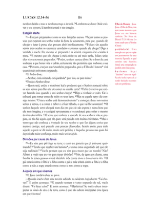LUCAS 12.34—56                                          116

nenhum ladrão o toca e nenhuma traça o destrói. 34Lembrem-se disto: Onde esti-            Filho do Homem Jesus.
ver o seu tesouro, lá também estará o seu coração.                                        Jesus é Filho de Deus, mas
                                                                                          este nome mostrava que
Estejam alerta                                                                            Jesus era um homem
   35—Estejam preparados e com os seus lampiões acesos. 36Sejam como as pes-              também. No livro de
                                                                                          Daniel 7.13–14 este é o
soas que esperam seu senhor voltar da festa de casamento, para que, quando ele            nome usado para o Messias
chegar e bater à porta, elas possam abrir imediatamente. 37Felizes são aqueles            (Cristo).
servos cujo senhor os encontrar acordados e prontos quando ele chegar! Digo a             parábola(s) Uma
verdade a vocês: Ele mesmo se preparará e os servirá, enquanto eles estarão à             narração em que se expõe
mesa. 38E mesmo que ele chegue à meia-noite ou até mais tarde, felizes serão              um pensamento de uma
eles se os encontrar preparados. 39Porém, tenham certeza disto: Se o dono da casa         maneira figurada, o qual
                                                                                          contém uma doutrina
soubesse a que horas viria o ladrão, certamente não permitiria que roubasse a sua         moral; uma comparação ou
casa. 40Portanto, estejam vocês também preparados, pois o Filho do Homem* virá            paralelo entre duas coisas.
quando não estiverem esperando.                                                           batismo          Aqui
   41E Pedro disse:                                                                       “batismo” tem um signi-
   —Senhor, está contando esta parábola* para nós, ou para todos?                         ficado todo especial: é
   42Então o Senhor disse:                                                                sendo batizado ou enter-
                                                                                          rado em problemas.
   —Quem será, então, o mordomo leal e prudente que o Senhor nomeará sobre
os seus servos para lhes dar de comer na ocasião certa? 43Feliz é o servo que esti-
ver fazendo isso quando o seu senhor chegar! 44Digo a verdade a vocês: Ele o
colocará para tomar conta de todos os seus bens. 45Mas se aquele servo diz con-
sigo mesmo: “O meu senhor está demorando muito” e começar a bater nos outros
servos e servas, e a comer e beber e a ficar bêbado, o que vai lhe acontecer? 46O
senhor daquele servo chegará num dia em que ele não espera e numa hora que
ele nem imagina, e o castigará severamente e o condenará para sofrer o mesmo
destino dos infiéis. 47O servo que conhece a vontade de seu senhor e não se pre-
para, ou não faz aquilo que ele quer, será punido com muitas chicotadas. 48Mas o
servo que não conhece a vontade de seu senhor e que faz alguma coisa que
merece castigo, será punido com poucas chicotadas. Sendo assim, para todo
aquele a quem se dá muito, muito será pedido; e daquelas pessoas nas quais foi
depositada maior confiança, muito mais será exigido.
Divisões por causa de Jesus
   49—Eu vim para pôr fogo na terra; e como eu gostaria que já estivesse quei-
mando! 50Tenho que receber um batismo*, e como estou angustiado até que ele
seja realizado! 51Vocês pensam que eu vim para trazer paz ao mundo? Não!
Afirmo a vocês que eu vim para trazer divisões! 52Pois, de agora em diante, uma
família de cinco pessoas estará dividida: três contra duas e duas contra três. 53O
pai estará contra o filho e o filho contra o pai; a mãe estará contra a filha e a filha
contra a mãe; a sogra estará contra a nora e a nora contra a sogra.
A época em que vivemos
   54E Jesus também disse ao povo:
   —Quando vocês vêem uma nuvem subindo no ocidente, logo dizem: “Vai cho-
ver!” E assim acontece. 55E quando sentem o vento soprando do sul, vocês
dizem: “Vai fazer calor!” E assim acontece. 56Hipócritas! Se vocês sabem inter-
pretar os sinais do céu e da terra, como é que não sabem interpretar esta época
em que vivemos?
 