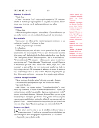 LUCAS 13.18—14.3                                      118

A semente de mostarda                                                                   Abraão, Isaque, Jacó
  18Então disse:                                                                        Três dos mais importantes
                                                                                        líderes     do      Velho
  —Como é o reino de Deus? A que se pode compará-lo? 19É como uma                       Testamento.
semente de mostarda que alguém plantou no seu jardim. Ela cresceu, transfor-            profeta(s) Uma pessoa
mou-se numa árvore e as aves do céu fizeram ninhos nos seus galhos.                     que falava por Deus. Essa
                                                                                        pessoa falava freqüen-
O fermento                                                                              temente de coisas que
  20E disse ainda:                                                                      aconteceriam no futuro.
  —A que mais eu poderia comparar o reino de Deus? 21É como o fermento, que             fariseu(s) Eles eram um
                                                                                        grupo religioso judeu que
uma mulher misturou com três medidas de farinha, até tudo ficar fermentado.             diziam seguir o Velho
                                                                                        Testamento e outras leis e
A porta estreita
                                                                                        costumes judaicos cuida-
   22Jesus passava por cidades e vilas e ensinava enquanto continuava no seu            dosamente.
caminho para Jerusalém. 23Um homem lhe disse:                                           demônios São maus
   —Senhor, são poucos os que se salvarão?                                              espíritos que procedem do
                                                                                        Diabo.
   E ele lhes disse:
   24—Esforcem-se para entrar pela porta estreita, pois eu lhes digo que muitos         “Bendito … do Senhor”
                                                                                        Citação do Salmo 118.26.
tentarão entrar, mas não conseguirão. 25Uma vez que o dono da casa se levantar e        hidropisia Uma doença
fechar a porta, vocês ficarão do lado de fora. Então vocês baterão na porta, dizendo:   que faz com que o corpo de
“Abra a porta para nós, Senhor!” Mas ele responderá: “Não sei de onde vocês são!”       uma pessoa inche bastante.
26E vocês então dirão: “Nós comíamos e bebíamos com o senhor! O senhor ensi-
nava em nossas ruas!” 27E ele dirá a vocês: “Não sei de onde vocês são! Afastem-se
de mim, todos os que fazem o mal!” 28Vocês verão a Abraão, Isaque, Jacó* e todos
os profetas* no reino de Deus, mas vocês mesmos serão lançados fora. Então vão
chorar e ranger os dentes. 29E muitos virão do ocidente e do oriente, do norte e do
sul, e vão tomar lugar à mesa no reino de Deus. 30Prestem atenção! Aqueles que
são os últimos, serão os primeiros; e aqueles que são os primeiros, serão os últimos.
O amor de Jesus por Jerusalém
   31Nesse momento, alguns dos fariseus* chegaram perto dele e disseram:
   —Vá embora daqui para algum outro lugar, pois Herodes quer matá-lo.
   32Jesus então lhes disse:
   —Vão e digam a essa raposa o seguinte: “Eu expulsarei demônios* e curarei
pessoas hoje e amanhã e, no terceiro dia, terminarei o meu trabalho”. 33Tenho que
continuar no meu caminho hoje, amanhã e depois de amanhã, pois um profeta*
não deve morrer fora de Jerusalém. 34Jerusalém, Jerusalém! Você que mata os pro-
fetas e apedreja os mensageiros que Deus lhe envia! Quantas vezes eu quis juntar
o seu povo, como a galinha junta os pintinhos debaixo de suas asas, mas vocês não
quiseram! 35Agora a sua casa ficará abandonada e eu lhes digo que vocês não me
verão mais até que digam: “Bendito é aquele que vem em nome do Senhor”*.
Jesus cura um doente
        Num sábado, Jesus foi comer na casa de certo líder dos fariseus* e todas as
14      pessoas o observavam. 2À sua frente se achava um homem muito inchado, que
sofria de hidropisia*. 3Jesus então perguntou aos professores da lei e aos fariseus:
   —É permitido curar no sábado, ou não?
 
