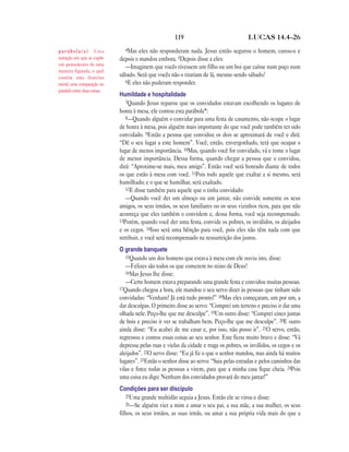 119                               LUCAS 14.4—26

parábola(s) Uma                 4Mas   eles não responderam nada. Jesus então segurou o homem, curou-o e
narração em que se expõe      depois o mandou embora. 5Depois disse a eles:
um pensamento de uma
                                 —Imaginem que vocês tivessem um filho ou um boi que caísse num poço num
maneira figurada, o qual
contém uma doutrina           sábado. Será que vocês não o tirariam de lá, mesmo sendo sábado?
moral; uma comparação ou         6E eles não puderam responder.
paralelo entre duas coisas.
                              Humildade e hospitalidade
                                 7Quando Jesus reparou que os convidados estavam escolhendo os lugares de
                              honra à mesa, ele contou esta parábola*:
                                 8—Quando alguém o convidar para uma festa de casamento, não ocupe o lugar
                              de honra à mesa, pois alguém mais importante do que você pode também ter sido
                              convidado. 9Então a pessoa que convidou os dois se aproximará de você e dirá:
                              “Dê o seu lugar a este homem”. Você, então, envergonhado, terá que ocupar o
                              lugar de menos importância. 10Mas, quando você for convidado, vá e tome o lugar
                              de menor importância. Dessa forma, quando chegar a pessoa que o convidou,
                              dirá: “Aproxime-se mais, meu amigo”. Então você será honrado diante de todos
                              os que estão à mesa com você. 11Pois todo aquele que exaltar a si mesmo, será
                              humilhado; e o que se humilhar, será exaltado.
                                 12E disse também para aquele que o tinha convidado:
                                 —Quando você der um almoço ou um jantar, não convide somente os seus
                              amigos, os seus irmãos, os seus familiares ou os seus vizinhos ricos, para que não
                              aconteça que eles também o convidem e, dessa forma, você seja recompensado.
                              13Porém, quando você der uma festa, convide os pobres, os inválidos, os aleijados
                              e os cegos. 14Isso será uma bênção para você, pois eles não têm nada com que
                              retribuir, e você será recompensado na ressurreição dos justos.
                              O grande banquete
                                 15Quando um dos homens que estava à mesa com ele ouviu isto, disse:
                                 —Felizes são todos os que comerem no reino de Deus!
                                 16Mas Jesus lhe disse:
                                 —Certo homem estava preparando uma grande festa e convidou muitas pessoas.
                              17Quando chegou a hora, ele mandou o seu servo dizer às pessoas que tinham sido
                              convidadas: “Venham! Já está tudo pronto!” 18Mas eles começaram, um por um, a
                              dar desculpas. O primeiro disse ao servo: “Comprei um terreno e preciso ir dar uma
                              olhada nele. Peço-lhe que me desculpe”. 19Um outro disse: “Comprei cinco juntas
                              de bois e preciso ir ver se trabalham bem. Peço-lhe que me desculpe”. 20E outro
                              ainda disse: “Eu acabei de me casar e, por isso, não posso ir”. 21O servo, então,
                              regressou e contou essas coisas ao seu senhor. Este ficou muito bravo e disse: “Vá
                              depressa pelas ruas e vielas da cidade e traga os pobres, os inválidos, os cegos e os
                              aleijados”. 22O servo disse: “Eu já fiz o que o senhor mandou, mas ainda há muitos
                              lugares”. 23Então o senhor disse ao servo: “Saia pelas estradas e pelos caminhos das
                              vilas e force todas as pessoas a virem, para que a minha casa fique cheia. 24Pois
                              uma coisa eu digo: Nenhum dos convidados provará do meu jantar!”
                              Condições para ser discípulo
                                 25Uma grande multidão seguia a Jesus. Então ele se virou e disse:
                                 26—Se alguém vier a mim e amar o seu pai, a sua mãe, a sua mulher, os seus
                              filhos, os seus irmãos, as suas irmãs, ou amar a sua própria vida mais do que a
 