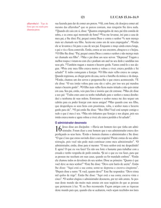 121                           LUCAS 15.16—16.9

alfarroba(s) Tipo de       sua fazenda para dar de comer aos porcos. 16Ali, com fome, ele desejava comer até
fruta que era usada para   mesmo das alfarrobas* que os porcos comiam, mas ninguém lhe dava nada.
alimentar porcos.          17Quando ele caiu em si, disse: “Quantos empregados de meu pai têm comida de
                           sobra, e eu estou aqui morrendo de fome! 18Vou me levantar, irei para a casa de
                           meu pai, e lhe direi: Pai, pequei contra Deus e contra o senhor 19e nem mereço
                           mais ser chamado seu filho. Aceite-me como um de seus empregados”. 20Então
                           ele se levantou e foi para a casa de seu pai. Enquanto o moço ainda estava longe,
                           o pai o viu e ficou comovido. Então, correu ao seu encontro, abraçou-o e o beijou.
                           21O filho lhe disse: “Pai, pequei contra Deus e contra o senhor e não mereço mais
                           ser chamado seu filho”. 22Mas o pai disse aos seus servos: “Depressa! Tragam a
                           melhor roupa e vistam-no com ela e ponham um anel no seu dedo e sandálias nos
                           seus pés. 23Também tragam e matem o bezerro gordo. Vamos comê-lo e nos ale-
                           grar. 24Pois este meu filho estava morto e voltou a viver; estava perdido e foi
                           achado!” E todos começaram a festejar. 25O filho mais velho estava no campo.
                           Quando regressou, ao chegar perto da casa, ouviu o barulho da música e da dança.
                           26Então, chamou um dos servos e perguntou-lhe o que estava acontecendo. 27E
                           ele disse: “O seu irmão voltou para casa são e salvo, por isso seu pai mandou
                           matar o bezerro gordo”. 28O filho mais velho ficou muito irritado e não quis entrar
                           em casa. Seu pai, então, veio para fora e insistiu que ele entrasse. 29Mas ele disse
                           a seu pai: “Todos estes anos eu tenho trabalhado para o senhor e nunca desobe-
                           deci a nenhuma de suas ordens. Entretanto o senhor nunca me deu sequer um
                           cabrito para eu poder festejar com meus amigos! 30Mas quando esse seu filho,
                           que desperdiçou os seus bens com prostitutas, volta, o senhor mata o bezerro
                           gordo para ele”. 31O pai então lhe disse: “Meu filho! Você está sempre comigo e
                           tudo o que é meu é seu. 32Mas nós tínhamos que festejar e nos alegrar, pois seu
                           irmão estava morto e agora voltou a viver; ele estava perdido e foi achado”.
                           O administrador desonesto
                                  Jesus disse aos discípulos: —Havia um homem rico que tinha um admi-
                           16     nistrador. Foram dizer a esse homem que o seu administrador estava des-
                           perdiçando os seus bens. 2Então o homem chamou o administrador e lhe disse:
                           “O que é isso que estou ouvindo dizer a seu respeito? Preste contas da sua admi-
                           nistração, pois você não pode mais continuar como meu administrador”. 3O
                           administrador, então, disse para si mesmo: “O meu senhor está me despedindo!
                           E agora? O que eu vou fazer? Eu não sou forte o bastante para trabalhar com a
                           enxada e tenho vergonha de pedir esmolas. 4Já sei o que eu vou fazer, para que
                           as pessoas me recebam em suas casas, quando eu for mandado embora”. 5Então
                           ele chamou todos os devedores do seu senhor. Disse ao primeiro: “Quanto é que
                           você deve ao meu senhor?” 6Este lhe disse: “Devo cem barris de azeite”. Então
                           lhe disse: “Aqui está a sua conta; sente-se depressa e escreva cinqüenta”.
                           7Depois disse a outro: “E você, quanto deve?” Este lhe respondeu: “Devo trinta
                           mil quilos de trigo”. Então lhe disse: “Aqui está a sua conta; escreva vinte e
                           cinco”. 8O senhor elogiou o administrador desonesto, por ter sido astuto. As pes-
                           soas deste mundo são muito mais astutas em seus negócios do que as pessoas
                           que pertencem à luz. 9E eu lhes recomendo: Façam amigos com as riquezas
                           deste mundo para que, quando elas se acabarem, vocês sejam recebidos nos lares
 