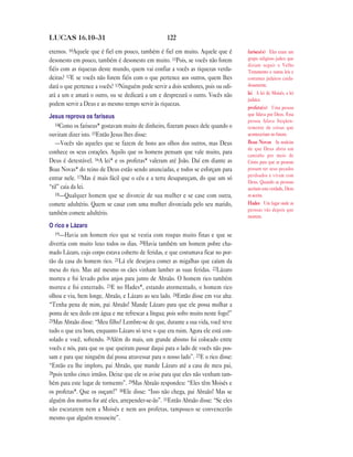 LUCAS 16.10—31                                      122

eternos. 10Aquele que é fiel em pouco, também é fiel em muito. Aquele que é         fariseu(s) Eles eram um
desonesto em pouco, também é desonesto em muito. 11Pois, se vocês não forem         grupo religioso judeu que
                                                                                    diziam seguir o Velho
fiéis com as riquezas deste mundo, quem vai confiar a vocês as riquezas verda-      Testamento e outras leis e
deiras? 12E se vocês não forem fiéis com o que pertence aos outros, quem lhes       costumes judaicos cuida-
dará o que pertence a vocês? 13Ninguém pode servir a dois senhores, pois ou odi-    dosamente.
ará a um e amará o outro, ou se dedicará a um e desprezará o outro. Vocês não       lei A lei de Moisés, a lei
                                                                                    judaica.
podem servir a Deus e ao mesmo tempo servir às riquezas.
                                                                                    profeta(s) Uma pessoa
Jesus reprova os fariseus                                                           que falava por Deus. Essa
                                                                                    pessoa falava freqüen-
   14Como os fariseus* gostavam muito de dinheiro, fizeram pouco dele quando o
                                                                                    temente de coisas que
ouviram dizer isto. 15Então Jesus lhes disse:                                       aconteceriam no futuro.
   —Vocês são aqueles que se fazem de bons aos olhos dos outros, mas Deus           Boas Novas As notícias
                                                                                    de que Deus abriu um
conhece os seus corações. Aquilo que os homens pensam que vale muito, para          caminho por meio de
Deus é detestável. 16A lei* e os profetas* valeram até João. Daí em diante as       Cristo para que as pessoas
Boas Novas* do reino de Deus estão sendo anunciadas, e todos se esforçam para       possam ter seus pecados
                                                                                    perdoados e vivam com
entrar nele. 17Mas é mais fácil que o céu e a terra desapareçam, do que um só
                                                                                    Deus. Quando as pessoas
“til” caia da lei.                                                                  aceitam esta verdade, Deus
   18—Qualquer homem que se divorcie de sua mulher e se case com outra,             as aceita.
comete adultério. Quem se casar com uma mulher divorciada pelo seu marido,          Hades Um lugar onde as
                                                                                    pessoas vão depois que
também comete adultério.                                                            morrem.
O rico e Lázaro
   19—Havia um homem rico que se vestia com roupas muito finas e que se

divertia com muito luxo todos os dias. 20Havia também um homem pobre cha-
mado Lázaro, cujo corpo estava coberto de feridas, e que costumava ficar no por-
tão da casa do homem rico. 21Lá ele desejava comer as migalhas que caíam da
mesa do rico. Mas até mesmo os cães vinham lamber as suas feridas. 22Lázaro
morreu e foi levado pelos anjos para junto de Abraão. O homem rico também
morreu e foi enterrado. 23E no Hades*, estando atormentado, o homem rico
olhou e viu, bem longe, Abraão, e Lázaro ao seu lado. 24Então disse em voz alta:
“Tenha pena de mim, pai Abraão! Mande Lázaro para que ele possa molhar a
ponta de seu dedo em água e me refrescar a língua; pois sofro muito neste fogo!”
25Mas Abraão disse: “Meu filho! Lembre-se de que, durante a sua vida, você teve

tudo o que era bom, enquanto Lázaro só teve o que era ruim. Agora ele está con-
solado e você, sofrendo. 26Além do mais, um grande abismo foi colocado entre
vocês e nós, para que os que queiram passar daqui para o lado de vocês não pos-
sam e para que ninguém daí possa atravessar para o nosso lado”. 27E o rico disse:
“Então eu lhe imploro, pai Abraão, que mande Lázaro até a casa de meu pai,
28pois tenho cinco irmãos. Deixe que ele os avise para que eles não venham tam-

bém para este lugar de tormento”. 29Mas Abraão respondeu: “Eles têm Moisés e
os profetas*. Que os ouçam!” 30Ele disse: “Isso não chega, pai Abraão! Mas se
alguém dos mortos for até eles, arrepender-se-ão”. 31Então Abraão disse: “Se eles
não escutarem nem a Moisés e nem aos profetas, tampouco se convencerão
mesmo que alguém ressuscite”.
 