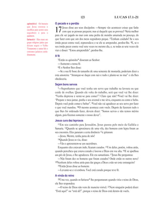 123                              LUCAS 17.1—21

apóstolo(s) Os homens        O pecado e o perdão
que Jesus ensinou e                  Jesus disse aos seus discípulos: —Sempre vão acontecer coisas que farão
escolheu para serem seus
seguidores e para o
                             17      com que as pessoas pequem; mas ai daquele que as provoca! 2Seria melhor
                             para ele ser jogado no mar com uma pedra de moinho amarrada no pescoço, do
ajudarem.
fariseu(s) Eles eram um      que fazer com que um dos meus seguidores peque. 3Tenham cuidado! Se o seu
grupo religioso judeu que    irmão pecar contra você, repreenda-o; e se ele se arrepender, perdoe-lhe. 4E, se o
diziam seguir o Velho        seu irmão pecar contra você sete vezes no mesmo dia, e, se todas as sete vezes ele
Testamento e outras leis e
costumes judaicos cuida-     vier e disser: “Estou arrependido”, perdoe-lhe.
dosamente.
                             A fé
                                5Então os apóstolos* disseram ao Senhor:
                                —Aumente a nossa fé.
                                6E o Senhor lhes disse:
                                —Se a sua fé fosse do tamanho de uma semente de mostarda, poderiam dizer a
                             esta amoreira: “Arranque-se daqui com raiz e tudo e plante-se no mar” e ela lhes
                             obedeceria.
                             Sejam bons servos
                                7—Suponhamos que você tenha um servo que trabalhe na lavoura ou que
                             cuide de ovelhas. Quando ele volta do trabalho, será que você vai lhe dizer:
                             “Venha depressa e sente-se para comer”? Claro que não! 8Você vai lhe dizer:
                             “Prepare o meu jantar, ponha o seu avental e me sirva, enquanto eu como e bebo.
                             Depois você pode comer e beber”. 9Você não vai agradecer ao seu servo por fazer
                             o que você mandou. 10O mesmo acontece com vocês. Depois de fazerem tudo o
                             que lhes foi ordenado fazer, devem dizer: “Somos servos e não temos mérito
                             algum, pois fizemos somente o nosso dever”.
                             Jesus cura dez leprosos
                               11Em seu caminho para Jerusalém, Jesus passou pelo meio da Galiléia e
                             Samaria. 12Quando se aproximava de uma vila, dez homens com lepra foram ao
                             seu encontro. Eles pararam a certa distância 13e gritaram:
                               —Jesus, Mestre, tenha pena de nós!
                               14Quando Jesus os viu, disse:
                               —Vão e apresentem-se aos sacerdotes.
                               Enquanto eles estavam indo, ficaram curados. 15Um deles, porém, voltou atrás,
                             quando percebeu que estava curado e louvou a Deus em voz alta. 16E se ajoelhou
                             aos pés de Jesus, e lhe agradeceu. Ele era samaritano. 17Jesus lhe perguntou:
                               —Não foram dez os homens que foram curados? Onde estão os outros nove?
                             18Nenhum deles voltou atrás para dar graças a Deus a não ser este estrangeiro?
                               19Então Jesus disse ao homem:
                               —Levante-se e vá embora. Você está curado porque teve fé.
                             A vinda do reino
                                20Uma vez, quando os fariseus* lhe perguntaram quando viria o reino de Deus,
                             ele lhes respondeu:
                                —O reino de Deus não vem de maneira visível. 21Nem ninguém poderá dizer:
                             “Está aqui!” ou “está ali!”, porque o reino de Deus está dentro de vocês.
 