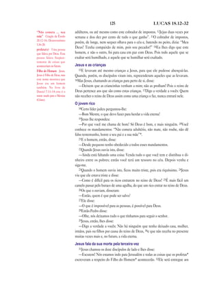 125                             LUCAS 18.12—32

“Não cometa … sua            adúlteros, ou até mesmo como este cobrador de impostos. 12Jejuo duas vezes por
mãe” Citação de Êxodo        semana e dou dez por cento de tudo o que ganho”. 13O cobrador de impostos,
20.12–16; Deuteronômio
                             porém, de longe, nem sequer olhava para o céu e, batendo no peito, dizia: “Meu
5.16–20.
profeta(s) Uma pessoa
                             Deus! Tenha compaixão de mim, pois sou pecador!” 14Eu lhes digo que este
que falava por Deus. Essa    homem, e não o outro, foi para casa em paz com Deus. Pois todo aquele que se
pessoa falava freqüen-       exaltar será humilhado, e aquele que se humilhar será exaltado.
temente de coisas que
aconteceriam no futuro.      Jesus e as crianças
Filho do Homem Jesus.          15E levavam até mesmo crianças a Jesus, para que ele pudesse abençoá-las.
Jesus é Filho de Deus, mas   Quando, porém, os discípulos viram isto, repreenderam aqueles que as levavam.
este nome mostrava que       16Mas Jesus, chamando as crianças para perto de si, disse:
Jesus era um homem
também. No livro de            —Deixem que as criancinhas venham a mim; não as proíbam! Pois o reino de
Daniel 7.13–14 este é o      Deus pertence aos que são como estas crianças. 17Digo a verdade a vocês: Quem
nome usado para o Messias    não receber o reino de Deus assim como uma criança o faz, nunca entrará nele.
(Cristo).
                             O jovem rico
                                18Certo líder judeu perguntou-lhe:
                                —Bom Mestre, o que devo fazer para herdar a vida eterna?
                                19Jesus lhe respondeu:
                                —Por que você me chama de bom? Só Deus é bom, e mais ninguém. 20Você
                             conhece os mandamentos: “Não cometa adultério, não mate, não roube, não dê
                             falso testemunho, honre a seu pai e a sua mãe”*.
                                21E o homem, então, disse:
                                —Desde pequeno tenho obedecido a todos esses mandamentos.
                                22Quando Jesus ouviu isto, disse:
                                —Ainda está faltando uma coisa: Venda tudo o que você tem e distribua o di-
                             nheiro entre os pobres; então você terá um tesouro no céu. Depois venha e
                             siga-me.
                                23Quando o homem ouviu isto, ficou muito triste, pois era riquíssimo. 24Jesus
                             viu que ele estava triste e disse:
                                —Como é difícil para os ricos entrarem no reino de Deus! 25É mais fácil um
                             camelo passar pelo buraco de uma agulha, do que um rico entrar no reino de Deus.
                                26Os que o ouviam, disseram:
                                —Então, quem é que pode ser salvo?
                                27Ele disse:
                                —O que é impossível para as pessoas, é possível para Deus.
                                28Então Pedro disse:
                                —Olhe, nós deixamos tudo o que tínhamos para seguir o senhor.
                                29Jesus, então, lhes disse:
                                —Digo a verdade a vocês: Não há ninguém que tenha deixado casa, mulher,
                             irmãos, pais ou filhos por causa do reino de Deus, 30e que não receba no presente
                             muitas vezes mais e, no futuro, a vida eterna.
                             Jesus fala da sua morte pela terceira vez
                                31Jesus chamou os doze discípulos de lado e lhes disse:
                                —Escutem! Nós estamos indo para Jerusalém e todas as coisas que os profetas*
                             escreveram a respeito do Filho do Homem* acontecerão. 32Ele será entregue aos
 
