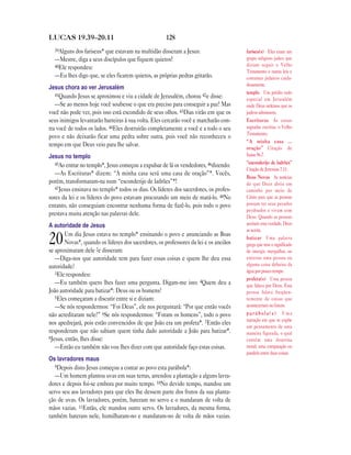 LUCAS 19.39—20.11                                    128
  39Alguns dos fariseus* que estavam na multidão disseram a Jesus:                    fariseu(s) Eles eram um
  —Mestre, diga a seus discípulos que fiquem quietos!                                 grupo religioso judeu que
  40Ele respondeu:                                                                    diziam seguir o Velho
                                                                                      Testamento e outras leis e
  —Eu lhes digo que, se eles ficarem quietos, as próprias pedras gritarão.            costumes judaicos cuida-
                                                                                      dosamente.
Jesus chora ao ver Jerusalém
   41Quando Jesus se aproximou e viu a cidade de Jerusalém, chorou 42e disse:
                                                                                      templo Um prédio todo
                                                                                      especial em Jerusalém
   —Se ao menos hoje você soubesse o que era preciso para conseguir a paz! Mas        onde Deus ordenou que os
você não pode ver, pois isso está escondido de seus olhos. 43Dias virão em que os     judeus adorassem.
seus inimigos levantarão barreiras à sua volta. Eles cercarão você e marcharão con-   Escrituras As coisas
tra você de todos os lados. 44Eles destruirão completamente a você e a todo o seu     sagradas escritas, o Velho
                                                                                      Testamento.
povo e não deixarão ficar uma pedra sobre outra, pois você não reconheceu o
                                                                                      “A minha casa …
tempo em que Deus veio para lhe salvar.
                                                                                      oração” Citação de
Jesus no templo                                                                       Isaías 56.7.
   45Ao entrar no templo*, Jesus começou a expulsar de lá os vendedores, 46dizendo:   “esconderijo de ladrões”
                                                                                      Citação de Jeremias 7.11.
   —As Escrituras* dizem: “A minha casa será uma casa de oração”*. Vocês,
                                                                                      Boas Novas As notícias
porém, transformaram-na num “esconderijo de ladrões”*!                                de que Deus abriu um
   47Jesus ensinava no templo* todos os dias. Os líderes dos sacerdotes, os profes-   caminho por meio de
sores da lei e os líderes do povo estavam procurando um meio de matá-lo. 48No         Cristo para que as pessoas
entanto, não conseguiam encontrar nenhuma forma de fazê-lo, pois todo o povo          possam ter seus pecados
                                                                                      perdoados e vivam com
prestava muita atenção nas palavras dele.                                             Deus. Quando as pessoas
A autoridade de Jesus                                                                 aceitam esta verdade, Deus
                                                                                      as aceita.
       Um dia Jesus estava no templo* ensinando o povo e anunciando as Boas
20     Novas*, quando os líderes dos sacerdotes, os professores da lei e os anciãos
se aproximaram dele 2e disseram:
                                                                                      batizar Uma palavra
                                                                                      grega que tem o significado
                                                                                      de imergir, mergulhar, ou
   —Diga-nos que autoridade tem para fazer essas coisas e quem lhe deu essa           enterrar uma pessoa ou
autoridade?                                                                           alguma coisa debaixo da
   3Ele respondeu:                                                                    água por pouco tempo.
                                                                                      profeta(s) Uma pessoa
   —Eu também quero lhes fazer uma pergunta. Digam-me isto: 4Quem deu a               que falava por Deus. Essa
João autoridade para batizar*: Deus ou os homens?                                     pessoa falava freqüen-
   5Eles começaram a discutir entre si e diziam:                                      temente de coisas que
   —Se nós respondermos: “Foi Deus”, ele nos perguntará: “Por que então vocês         aconteceriam no futuro.
não acreditaram nele?” 6Se nós respondermos: “Foram os homens”, todo o povo           parábola(s) Uma
                                                                                      narração em que se expõe
nos apedrejará, pois estão convencidos de que João era um profeta*. 7Então eles
                                                                                      um pensamento de uma
responderam que não sabiam quem tinha dado autoridade a João para batizar*.           maneira figurada, o qual
8Jesus, então, lhes disse:                                                            contém uma doutrina
   —Então eu também não vou lhes dizer com que autoridade faço estas coisas.          moral; uma comparação ou
                                                                                      paralelo entre duas coisas.
Os lavradores maus
   9Depois disto Jesus começou a contar ao povo esta parábola*:
   —Um homem plantou uvas em suas terras, arrendou a plantação a alguns lavra-
dores e depois foi-se embora por muito tempo. 10No devido tempo, mandou um
servo seu aos lavradores para que eles lhe dessem parte dos frutos da sua planta-
ção de uvas. Os lavradores, porém, bateram no servo e o mandaram de volta de
mãos vazias. 11Então, ele mandou outro servo. Os lavradores, da mesma forma,
também bateram nele, humilharam-no e mandaram-no de volta de mãos vazias.
 