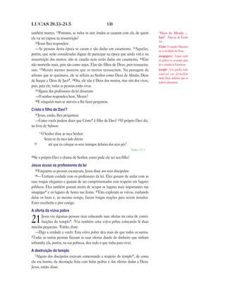 LUCAS 20.33—21.5                                       130

também morreu. 33Portanto, se todos os sete irmãos se casaram com ela, de quem         “Deus de Abraão …
ela vai ser esposa na ressurreição?                                                    Jacó” Palavras de Êxodo
   34Jesus lhes respondeu:                                                             3.6.
                                                                                       Cristo O ungido (Messias)
   —As pessoas desta época se casam e são dadas em casamento. 35Aquelas,               ou o escolhido de Deus.
porém, que serão consideradas dignas de participar na época que ainda virá e na        sinagoga(s) Lugar onde
ressurreição dos mortos, não se casarão nem serão dadas em casamento. 36Elas           os judeus se reuniam para
não morrerão mais, pois são como anjos. Elas são filhos de Deus, pois ressuscita-      ler e estudar as Escrituras.
ram. 37Moisés mesmo mostrou que os mortos ressuscitam. Na passagem do                  templo Um prédio todo
arbusto que se queimava, ele se referiu ao Senhor como Deus de Abraão, Deus            especial em Jerusalém
                                                                                       onde Deus ordenou que os
de Isaque e Deus de Jacó*. 38Ora, ele não é Deus dos mortos, mas sim dos vivos,        judeus adorassem.
pois, para ele, todas as pessoas estão vivas.
   39Alguns dos professores da lei disseram:
   —O senhor respondeu bem, Mestre!
   40E ninguém mais se atreveu a lhe fazer perguntas.

Cristo é ﬁlho de Davi?
  41Jesus, então, lhes perguntou:
  —Como vocês podem dizer que Cristo* é filho de Davi? 42O próprio Davi diz,
no livro de Salmos:
       “O Senhor disse ao meu Senhor:
          Sente-se do meu lado direito
  43        até que eu coloque os seus inimigos debaixo dos seus pés”.
                                                                         Salmo 110.1

44Se o próprio Davi o chama de Senhor, como pode ele ser seu filho?

Jesus acusa os professores da lei
   45Enquanto as pessoas escutavam, Jesus disse aos seus discípulos:
   46—Tenham cuidado com os professores da lei. Eles gostam de andar com as
suas roupas elegantes e gostam de ser cumprimentados com respeito em lugares
públicos. Eles também gostam muito de ocupar os lugares mais importantes nas
sinagogas* e os lugares de honra nas festas. 47Eles exploram as viúvas, roubando
delas os bens e, ao mesmo tempo, fazem longas orações para serem notados.
Estes receberão o pior castigo.
A oferta da viúva pobre
      Jesus viu algumas pessoas ricas colocando suas ofertas na caixa de contri-
21    buições do templo*. 2Viu também uma viúva pobre colocando lá duas
moedas pequenas. 3Então, disse:
  —Digo a verdade a vocês: Esta viúva pobre deu mais do que todos os outros.
4Todas as outras pessoas fizeram as suas ofertas dando do dinheiro que tinham
sobrando; ela, porém, na sua pobreza, deu tudo o que tinha para viver.
A destruição do templo
   5Alguns dos discípulos estavam comentando a respeito do templo*, de como
ele era bonito, da decoração feita com belas pedras e das ofertas dadas a Deus.
Jesus, então, disse:
 