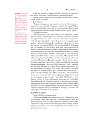131                               LUCAS 21.6—33

sinagoga(s) Lugar onde           6—Com     relação ao que vocês estão vendo, dias virão em que nem uma pedra
os judeus se reuniam para      será deixada sobre a outra. Tudo será derrubado! 7Eles lhe perguntaram:
ler e estudar as Escrituras.
                                  —Mestre, quando acontecerão essas coisas? Qual será o sinal de que essas coi-
Filho do Homem Jesus.
Jesus é Filho de Deus, mas
                               sas estão prestes a acontecer?
                                  8Jesus respondeu:
este nome mostrava que
Jesus era um homem                —Tenham cuidado para não serem enganados, pois muitos virão em meu nome
também. No livro de            e dirão: “Eu sou ele”, ou ainda: “O tempo está próximo”. Não os sigam! 9Não te-
Daniel 7.13–14 este é o
                               nham medo quando vocês ouvirem falar de guerras e revoluções. Todas essas coi-
nome usado para o Messias
(Cristo).                      sas têm que acontecer primeiro, mas isso não quer dizer que o fim está próximo.
                                  10Depois Jesus lhes disse:
parábola(s) Uma
narração em que se expõe          —Uma nação vai fazer guerra contra outra e um país atacará outro. 11Haverá
um pensamento de uma           grandes terremotos, fome e epidemias em vários lugares. Acontecerão coisas terrí-
maneira figurada, o qual
                               veis e grandes sinais serão vistos no céu. 12Mas antes de tudo isto acontecer,
contém uma doutrina
moral; uma comparação ou       vocês serão presos e perseguidos. Vocês serão levados para as sinagogas* para jul-
paralelo entre duas coisas.    gamento e serão postos em prisões. E por minha causa serão levados para diante
                               dos reis e dos governadores. 13Isto lhes dará uma oportunidade de dar testemu-
                               nho a meu respeito. 14Portanto, decidam desde já não se preocuparem antes da
                               hora com o que vocês dirão para se defender, 15pois Eu lhes darei palavras e sabe-
                               doria que nenhum dos seus adversários poderá resistir nem negar. 16Vocês serão
                               traídos por seus pais, irmãos, parentes e amigos; alguns de vocês serão mortos.
                               17Vocês serão odiados por todos por causa do meu nome. 18Mas, nem um só fio de
                               cabelo de sua cabeça se perderá. 19É por meio da perseverança que vocês salvarão
                               suas almas. 20Quando virem Jerusalém cercada por exércitos, saberão que a sua
                               destruição está próxima. 21Assim, aqueles que estiverem na Judéia, fujam para as
                               montanhas; aqueles que estiverem na cidade, saiam dela; e aqueles que estive-
                               rem nos campos, não voltem para a cidade. 22Pois estes são os dias de castigo, para
                               que aconteçam todas as coisas que foram escritas. 23Ai das mulheres que estive-
                               rem grávidas ou amamentando nessa época, pois haverá grande aflição na terra e a
                               ira de Deus estará contra este povo. 24Muitos serão mortos à espada, outros serão
                               levados como escravos para todos os países e Jerusalém será pisada por aqueles
                               que não são judeus até que se complete o tempo deles. 25Haverá sinais no sol, na
                               lua e nas estrelas e, na Terra, as nações estarão desesperadas, com medo do baru-
                               lho e da agitação do mar. 26Muitos desmaiarão de medo e de apreensão com o que
                               vai acontecer ao mundo, pois os corpos celestes serão abalados. 27Depois, o Filho
                               do Homem* será visto vindo numa nuvem, com poder e grande glória. 28Quando
                               estas coisas começarem a acontecer, endireitem os seus corpos e levantem as suas
                               cabeças, pois a libertação de vocês se aproxima.
                               A parábola da ﬁgueira
                                  29Jesus, então, lhes contou esta parábola*:
                                  —Olhem para a figueira ou para qualquer outra árvore. 30Quando vêem as fol-
                               has começarem a brotar, vocês sabem que o verão está chegando. 31Assim tam-
                               bém, quando vocês virem estas coisas acontecerem, saibam que o reino de Deus
                               está próximo. 32Digo a verdade a vocês: Esta geração não passará até que todas
                               estas coisas aconteçam. 33O céu e a terra desaparecerão, porém as minhas palavras
                               permanecerão para sempre.
 