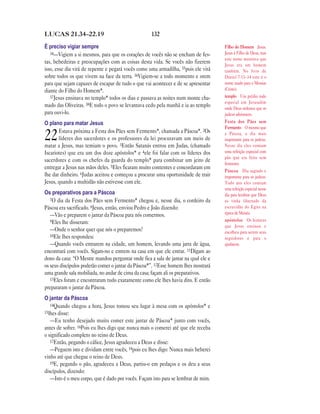 LUCAS 21.34—22.19                                   132

É preciso vigiar sempre                                                             Filho do Homem Jesus.
   34—Vigiem a si mesmos, para que os corações de vocês não se encham de fes-       Jesus é Filho de Deus, mas
                                                                                    este nome mostrava que
tas, bebedeiras e preocupações com as coisas desta vida. Se vocês não fizerem       Jesus era um homem
isso, esse dia virá de repente e pegará vocês como uma armadilha, 35pois ele virá   também. No livro de
sobre todos os que vivem na face da terra. 36Vigiem-se a todo momento e orem        Daniel 7.13–14 este é o
para que sejam capazes de escapar de tudo o que vai acontecer e de se apresentar    nome usado para o Messias
diante do Filho do Homem*.                                                          (Cristo).
   37Jesus ensinava no templo* todos os dias e passava as noites num monte cha-     templo Um prédio todo
                                                                                    especial em Jerusalém
mado das Oliveiras. 38E todo o povo se levantava cedo pela manhã e ia ao templo     onde Deus ordenou que os
para ouvi-lo.                                                                       judeus adorassem.
O plano para matar Jesus                                                            Festa dos Pães sem
                                                                                    Fermento O mesmo que
       Estava próxima a Festa dos Pães sem Fermento*, chamada a Páscoa*. 2Os
22     líderes dos sacerdotes e os professores da lei procuravam um meio de
matar a Jesus, mas temiam o povo. 3Então Satanás entrou em Judas, (chamado
                                                                                    a Páscoa, o dia mais
                                                                                    importante para os judeus.
                                                                                    Nesse dia eles comiam
Iscariotes) que era um dos doze apóstolos* e 4ele foi falar com os líderes dos      uma refeição especial com
                                                                                    pão que era feito sem
sacerdotes e com os chefes da guarda do templo* para combinar um jeito de
                                                                                    fermento.
entregar a Jesus nas mãos deles. 5Eles ficaram muito contentes e concordaram em
                                                                                    Páscoa Dia sagrado e
lhe dar dinheiro. 6Judas aceitou e começou a procurar uma oportunidade de trair     importante para os judeus.
Jesus, quando a multidão não estivesse com ele.                                     Todo ano eles comiam
                                                                                    uma refeição especial nesse
Os preparativos para a Páscoa                                                       dia para lembrar que Deus
   7O dia da Festa dos Pães sem Fermento* chegou e, nesse dia, o cordeiro da        os tinha libertado da
Páscoa era sacrificado. 8Jesus, então, enviou Pedro e João dizendo:                 escravidão do Egito na
   —Vão e preparem o jantar da Páscoa para nós comermos.                            época de Moisés.
   9Eles lhe disseram:                                                              apóstolos Os homens
                                                                                    que Jesus ensinou e
   —Onde o senhor quer que nós o preparemos?                                        escolheu para serem seus
   10Ele lhes respondeu:
                                                                                    seguidores e para o
   —Quando vocês entrarem na cidade, um homem, levando uma jarra de água,           ajudarem.
encontrará com vocês. Sigam-no e entrem na casa em que ele entrar. 11Digam ao
dono da casa: “O Mestre mandou perguntar onde fica a sala de jantar na qual ele e
os seus discípulos poderão comer o jantar da Páscoa*”. 12Esse homem lhes mostrará
uma grande sala mobiliada, no andar de cima da casa; façam ali os preparativos.
   13Eles foram e encontraram tudo exatamente como ele lhes havia dito. E então
prepararam o jantar da Páscoa.
O jantar da Páscoa
   14Quando chegou a hora, Jesus tomou seu lugar à mesa com os apóstolos* e
15lhes disse:
   —Eu tenho desejado muito comer este jantar de Páscoa* junto com vocês,
antes de sofrer. 16Pois eu lhes digo que nunca mais o comerei até que ele receba
o significado completo no reino de Deus.
   17Então, pegando o cálice, Jesus agradeceu a Deus e disse:
   —Peguem isto e dividam entre vocês, 18pois eu lhes digo: Nunca mais beberei
vinho até que chegue o reino de Deus.
   19E, pegando o pão, agradeceu a Deus, partiu-o em pedaços e os deu a seus
discípulos, dizendo:
   —Isto é o meu corpo, que é dado por vocês. Façam isto para se lembrar de mim.
 