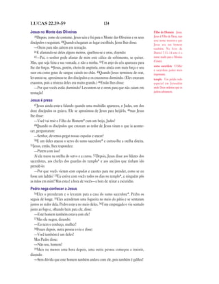 LUCAS 22.39—59                                       134

Jesus no Monte das Oliveiras                                                          Filho do Homem Jesus.
   39Depois, como de costume, Jesus saiu e foi para o Monte das Oliveiras e os seus   Jesus é Filho de Deus, mas
                                                                                      este nome mostrava que
discípulos o seguiram. 40Quando chegaram ao lugar escolhido, Jesus lhes disse:        Jesus era um homem
   —Orem para não caírem em tentação.                                                 também. No livro de
   41E afastando-se deles alguns metros, ajoelhou-se e orou, dizendo:                 Daniel 7.13–14 este é o
   42—Pai, o senhor pode afastar de mim este cálice de sofrimento, se quiser.         nome usado para o Messias
                                                                                      (Cristo).
Mas, que seja feita a sua vontade, e não a minha. 43Um anjo do céu apareceu para
                                                                                      sumo sacerdote O líder
lhe dar forças. 44Jesus, porém, cheio de angústia, orou ainda com mais força e seu
                                                                                      e sacerdote judeu mais
suor era como gotas de sangue caindo no chão. 45Quando Jesus terminou de orar,        importante.
levantou-se, aproximou-se dos discípulos e os encontrou dormindo. (Eles estavam       templo Um prédio todo
exaustos, pois a tristeza deles era muito grande.) 46Então lhes disse:                especial em Jerusalém
   —Por que vocês estão dormindo? Levantem-se e orem para que não caiam em            onde Deus ordenou que os
tentação!                                                                             judeus adorassem.

Jesus é preso
   47Jesus ainda estava falando quando uma multidão apareceu, e Judas, um dos
doze discípulos os guiava. Ele se aproximou de Jesus para beijá-lo, 48mas Jesus
lhe disse:
   —Você vai trair o Filho do Homem* com um beijo, Judas?
   49Quando os discípulos que estavam ao redor de Jesus viram o que ia aconte-
cer, perguntaram:
   —Senhor, devemos pegar nossas espadas e atacar?
   50E um deles atacou o servo do sumo sacerdote* e cortou-lhe a orelha direita.
51Jesus, então, lhes respondeu:
   —Parem com isso!
   Aí ele tocou na orelha do servo e a curou. 52Depois, Jesus disse aos líderes dos
sacerdotes, aos chefes dos guardas do templo* e aos anciãos que tinham ido
prendê-lo:
   —Por que vocês vieram com espadas e cacetes para me prender, como se eu
fosse um ladrão? 53Eu estive com vocês todos os dias no templo*, e ninguém pôs
as mãos em mim! Mas esta é a hora de vocês—a hora de reinar a escuridão.
Pedro nega conhecer a Jesus
   54Eles o prenderam e o levaram para a casa do sumo sacerdote*. Pedro os
seguia de longe. 55Eles acenderam uma fogueira no meio do pátio e se sentaram
juntos ao redor dela. Pedro estava no meio deles. 56Uma empregada o viu sentado
junto ao fogo e, olhando bem para ele, disse:
   —Este homem também estava com ele!
   57Mas ele negou, dizendo:
   —Eu nem o conheço, mulher!
   58Pouco depois, outra pessoa o viu e disse:
   —Você também é um deles!
   Mas Pedro disse:
   —Não sou, homem!
   59Mais ou menos uma hora depois, uma outra pessoa começou a insistir,
dizendo:
   —Sem dúvida que este homem também andava com ele, pois também é galileu!
 