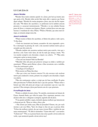 LUCAS 23.8—31                                        136

Jesus e Herodes                                                                       verso 17 Algumas cópias
   8Herodes ficou muito contente quando viu a Jesus, pois havia já muitos anos        gregas do livro de Lucas
                                                                                      adicionam o verso 17:
que queria vê-lo. Herodes tinha ouvido falar muito dele e esperava que fizesse        “Todo ano, durante a Festa
algum milagre. 9Herodes fez muitas perguntas a Jesus, mas este não lhe respon-        da Páscoa, Pilatos tinha que
deu nada. 10Os líderes dos sacerdotes e os professores da lei também estavam          soltar um prisioneiro para
presentes e o acusavam insistentemente. 11Herodes e os seus soldados fizeram          eles”.
pouco de Jesus e o trataram com desprezo. Depois, vestiram Jesus com uma capa
luxuosa e o mandaram de volta a Pilatos. 12Pilatos e Herodes, que antes eram ini-
migos, se tornaram amigos nesse dia.
Jesus é condenado
   13Pilatos reuniu os líderes dos sacerdotes, os líderes dos judeus e todo o povo,
14e lhes disse:
   —Vocês me trouxeram este homem, acusando-o de estar enganando o povo.
Eu o interroguei na presença de vocês e não encontrei nenhum motivo para as
acusações que têm contra ele.
   15Herodes também não encontrou nenhum motivo para acusá-lo, visto que o
devolveu a nós. Como vocês vêem, ele não fez nada que mereça a morte. 16Eu
vou mandar castigá-lo com chicotadas e depois vou soltá-lo. 17* 18Mas todos
começaram a gritar ao mesmo tempo:
   —Fora com esse homem! Solte-nos Barrabás!
   19(Barrabás tinha sido preso por promover arruaças na cidade e também por
assassinato). 20Pilatos queria libertar a Jesus e falou novamente com a multidão,
21mas eles continuaram a gritar:
   —Crucifique-o! Crucifique-o!
   22Pela terceira vez Pilatos lhes disse:
   —Mas que crime este homem cometeu? Eu não encontro nele nenhum
motivo para condená-lo à morte, portanto vou castigá-lo com chicotadas e depois
vou soltá-lo.
   23Mas eles continuaram a gritar e a exigir que ele fosse crucificado. Os gritos
deles prevaleceram 24e Pilatos decidiu fazer o que eles queriam. 25Pilatos soltou o
homem que tinha sido preso por arruaça e por assassinato—que era o que eles
queriam. E lhes entregou a Jesus para fazerem com ele o que quisessem.
A cruciﬁcação de Jesus
   26Então os soldados levaram a Jesus. No caminho, encontraram um homem de
Cirene, chamado Simão, que vinha do campo. Eles o agarraram, puseram a cruz
de Jesus sobre ele e o obrigaram a carregá-la, seguindo atrás de Jesus.
   27Uma grande multidão o seguia, incluindo algumas mulheres que lamentavam
e choravam por ele. 28Jesus se voltou e disse a elas:
   —Não chorem por minha causa, filhas de Jerusalém! Chorem, sim, por vocês
mesmas e por seus filhos, 29pois vão chegar os dias em que as pessoas dirão:
“Felizes das mulheres estéreis, das que nunca tiveram filhos e também das que
nunca amamentaram”. 30E dirão às montanhas: “Caiam sobre nós!” e aos montes:
“Cubram-nos!” 31Pois, se as pessoas fazem estas coisas quando a árvore ainda está
verde, o que acontecerá quando a árvore estiver seca?
 