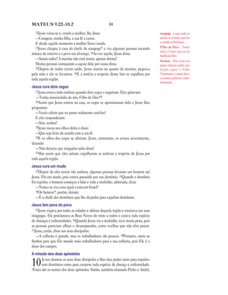 MATEUS 9.22—10.2                                      14
  22Jesus virou-se e, vendo a mulher, lhe disse:                                       sinagoga Lugar onde os
   —Coragem, minha filha, a sua fé a curou.                                            judeus se reuniam para ler
   E desde aquele momento a mulher ficou curada.                                       e estudar as Escrituras.
   23Jesus chegou à casa do chefe da sinagoga* e viu algumas pessoas tocando           Filho de Davi Nome
                                                                                       dado a Cristo, que era da
música de enterro e o povo em alvoroço. 24Ao ver aquilo, Jesus disse:                  família de Davi.
   —Saiam todos! A menina não está morta; apenas dorme!                                fariseus Eles eram um
   Muitas pessoas começaram a caçoar dele por causa disso.                             grupo religioso judeu que
   25Depois de todos terem saído, Jesus entrou no quarto da menina, pegou-a            diziam seguir o Velho
pela mão e ela se levantou. 26E a notícia a respeito desse fato se espalhou por        Testamento e outras leis e
toda aquela região.                                                                    costumes judaicos cuida-
                                                                                       dosamente.
Jesus cura dois cegos
   27Jesus estava indo embora quando dois cegos o seguiram. Eles gritavam:
   —Tenha misericórdia de nós, Filho de Davi*!
   28Assim que Jesus entrou na casa, os cegos se aproximaram dele e Jesus lhes
perguntou:
   —Vocês crêem que eu posso realmente curá-los?
   E eles responderam:
   —Sim, senhor!
   29Jesus tocou nos olhos deles e disse:
   —Que seja feito de acordo com a sua fé.
   30E os olhos dos cegos se abriram. Jesus, entretanto, os avisou severamente,
dizendo:
   —Não deixem que ninguém saiba disso!
   31Mas assim que eles saíram, espalharam as notícias a respeito de Jesus por
toda aquela região.
Jesus cura um mudo
   32Depois de eles terem ido embora, algumas pessoas levaram um homem até
Jesus. Ele era mudo, pois estava possuído por um demônio. 33Quando o demônio
foi expulso, o homem começou a falar e toda a multidão, admirada, dizia:
   —Nunca se viu coisa igual a esta em Israel!
   34Os fariseus*, porém, diziam:
   —É o chefe dos demônios que lhe dá poder para expulsar demônios.
Jesus tem pena do povo
   35Jesus viajava por todas as cidades e aldeias daquela região e ensinava nas suas
sinagogas. Ele proclamava as Boas Novas do reino a todos e curava toda espécie
de doenças e enfermidades. 36Quando Jesus viu a multidão, teve muita pena, pois
as pessoas pareciam aflitas e desamparadas, como ovelhas que não têm pastor.
37Jesus, então, disse aos seus discípulos:
   —A colheita é grande, mas os trabalhadores são poucos. 38Portanto, orem ao
Senhor para que Ele mande mais trabalhadores para a sua colheita, pois Ele é o
dono dos campos.
A missão dos doze apóstolos
       Jesus chamou os seus doze discípulos e lhes deu poder tanto para expulsa-
10     rem demônios como para curarem toda espécie de doença e enfermidade.
2Estes são os nomes dos doze apóstolos: Simão, também chamado Pedro e André,
 