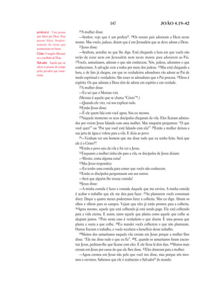 147                                  JOÃO 4.19—42

profeta(s) Uma pessoa            19A mulher disse:
que falava por Deus. Essa         —Senhor, vejo que é um profeta*. 20Os nossos pais adoraram a Deus neste
pessoa falava freqüen-
                               monte. Mas vocês, judeus, dizem que é em Jerusalém que se deve adorar a Deus.
temente de coisas que
                                  21Jesus disse:
aconteceriam no futuro.
Cristo O ungido (Messias)         —Senhora, acredite no que lhe digo. Está chegando a hora em que vocês não
ou o escolhido de Deus.        terão de estar nem em Jerusalém nem neste monte para adorarem ao Pai.
Salvador Aquele que vai        22Vocês, samaritanos, adoram o que não conhecem. Nós, judeus, adoramos o que
salvar as pessoas do castigo   conhecemos. A salvação vem a todos por meio dos judeus. 23Mas está chegando a
pelos pecados que come-
                               hora, e de fato já chegou, em que os verdadeiros adoradores vão adorar ao Pai de
teram.
                               modo espiritual e verdadeiro. São esses os adoradores que o Pai procura. 24Deus é
                               espírito. Os que adoram a Deus têm de adorar em espírito e em verdade.
                                  25A mulher disse:
                                  —Eu sei que o Messias virá.
                                  (Messias é aquele que se chama “Cristo”*.)
                                  —Quando ele vier, vai nos explicar tudo.
                                  26Então Jesus disse:
                                  —É ele quem fala com você agora. Sou eu mesmo.
                                  27Naquele momento os seus discípulos chegaram da vila. Eles ficaram admira-
                               dos por verem Jesus falando com uma mulher. Mas ninguém perguntou: “O que
                               você quer?” ou “Por que você está falando com ela?” 28Então a mulher deixou a
                               sua jarra de água e voltou para a vila. E dizia ao povo:
                                  29—Venham ver um homem que me disse tudo que eu tenho feito. Será que
                               ele é o Cristo*?
                                  30Então o povo saiu da vila e foi ver a Jesus.
                                  31Enquanto a mulher tinha ido para a vila, os discípulos de Jesus diziam:
                                  —Mestre, coma alguma coisa!
                                  32Mas Jesus respondeu:
                                  —Eu tenho uma comida para comer que vocês não conhecem.
                                  33Então os discípulos perguntaram uns aos outros:
                                  —Será que alguém lhe trouxe comida?
                                  34Jesus disse:
                                  —A minha comida é fazer a vontade daquele que me enviou. A minha comida
                               é acabar o trabalho que ele me deu para fazer. 35Ao plantarem vocês costumam
                               dizer: Daqui a quatro meses poderemos fazer a colheita. Mas eu digo: Abram os
                               olhos e olhem para os campos. Vejam que eles já estão prontos para a colheita.
                               36Agora mesmo, aquele que está colhendo já está sendo pago. Ele está colhendo
                               para a vida eterna. E assim, tanto aquele que planta como aquele que colhe se
                               alegram juntos. 37Pois neste caso é verdadeiro o que dizem: É uma pessoa que
                               planta e outra a que colhe. 38Eu mandei vocês colherem o que não plantaram.
                               Outros fizeram o trabalho, e vocês recebem o benefício deste trabalho.
                                  39Muitos dos samaritanos naquela vila creram em Jesus porque a mulher lhes
                               disse: “Ele me disse tudo o que eu fiz”. 40E, quando os samaritanos foram encon-
                               trar Jesus, pediram-lhe que ficasse com eles. E ele ficou lá dois dias. 41Muitos mais
                               creram em Jesus por causa do que ele lhes disse. 42Eles disseram para a mulher:
                                  —Agora cremos em Jesus não pelo que você nos disse, mas porque nós mes-
                               mos o ouvimos. Sabemos que ele é realmente o Salvador* do mundo.
 
