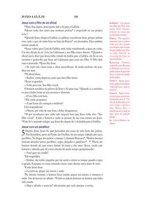 JOÃO 4.43—5.10                                        148

Jesus cura o ﬁlho de um oﬁcial                                                          profeta(s) Uma pessoa
   43Dois dias depois, Jesus partiu dali e foi para a Galiléia.                         que falava por Deus. Essa
   44(Jesus tinha dito antes que nenhum profeta* é respeitado na sua própria            pessoa falava freqüen-
                                                                                        temente de coisas que
terra.)                                                                                 aconteceriam no futuro.
   45Quando Jesus chegou à Galiléia, os galileus o receberam bem, porque tinham         Páscoa Dia sagrado e
visto tudo o que ele tinha feito na festa da Páscoa*, em Jerusalém. Eles também         importante para os judeus.
tinham estado lá.                                                                       Todo ano eles comiam
   46Jesus voltou para Caná da Galiléia onde tinha transformado a água em vinho.        uma refeição especial nesse
                                                                                        dia para lembrar que Deus
Um dos oficiais do rei vivia em Cafarnaum e seu filho estava doente. 47Quando o         os tinha libertado da
oficial ouviu dizer que Jesus tinha voltado da Judéia para a Galiléia, ele foi ao seu   escravidão do Egito na
encontro e pediu-lhe que fosse até Cafarnaum para curar seu filho. O filho dele         época de Moisés.
estava morrendo. 48Jesus lhe disse:                                                     Betezata Também
                                                                                        conhecido como Betsaida
   —Se vocês não virem sinais e obras maravilhosas, de modo nenhum vão acre-            ou Betesda, este era um
ditar em mim.                                                                           grande tanque de água que
   49O oficial disse:                                                                   ficava ao norte do templo
   —Senhor, venha depressa, antes que meu filho morra.                                  em Jerusalém.
   50Jesus respondeu:                                                                   Verso 3 Alguns manu-
                                                                                        scritos gregos acrescentam:
   —Volte para casa. Seu filho viverá.                                                  “esperando que a água se
   O homem acreditou na palavra de Jesus e foi para casa. 51Quando ia a caminho,        movesse.”
os seus criados foram ao seu encontro e disseram:                                       Verso 4 Alguns manu-
   —O seu filho está bem.                                                               scritos gregos posteriores
   52Ele então perguntou:                                                               acrescentam verso 4: “Um
                                                                                        anjo do Senhor descia em
   —A que horas ele começou a melhorar?
                                                                                        certo tempo e agitava a
   Eles responderam:                                                                    água. Depois disto, a
   —Ontem, por volta da uma hora, a febre desapareceu.                                  primeira pessoa a entrar na
   53O pai reconheceu que tinha sido naquela hora que Jesus tinha dito: “Seu            água, sarava de qualquer
                                                                                        doença.”
filho viverá”. Então o homem e todas as pessoas da sua casa creram em Jesus.
54Este foi o segundo milagre que Jesus fez depois de ir da Judéia para a Galiléia.      lei A lei de Moisés, a lei
                                                                                        judaica.
Jesus cura um paralítico
    Depois disso, Jesus foi para Jerusalém por causa de uma festa dos judeus.
5   2Em Jerusalém, perto do Portão das Ovelhas, há um tanque rodeado por cinco
pavilhões. Na língua dos judeus o tanque é chamado Betezata*. 3Muitos doentes
estavam deitados nestes pavilhões: cegos, aleijados e paralíticos*. 4* 5Havia um
homem deitado ali, que estava doente há trinta e oito anos. 6Jesus, vendo este
homem e sabendo que ele estava doente há muito tempo, perguntou-lhe:
   —Você quer ser curado?
   7Ele respondeu:
   —Senhor, não tenho ninguém que me ajude a entrar no tanque quando a água
é agitada. Enquanto eu estou tentando entrar, outro doente entra antes de mim.
   8Então Jesus disse:
   —Levante-se, pegue sua esteira, e ande.
   9No mesmo instante, o homem ficou curado, pegou sua esteira, e começou a
andar. Isto aconteceu no sábado. 10Então os judeus disseram ao homem que tinha
sido curado:
   —Hoje é sábado, e nossa lei* não permite que você carregue a esteira.
 