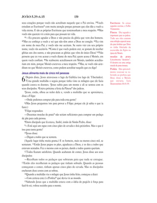 JOÃO 5.39—6.15                                     150

seus corações porque vocês não acreditam naquele que o Pai enviou. 39Vocês         Escrituras As coisas
estudam as Escrituras* com muita atenção porque pensam que elas dão a vocês a      sagradas escritas, o Velho
                                                                                   Testamento.
vida eterna. E são as próprias Escrituras que testemunham a meu respeito. 40Mas
                                                                                   Páscoa Dia sagrado e
vocês não querem vir a mim para que possam ter vida.                               importante para os judeus.
   41—Eu procuro agradar a Deus e não preciso da glória que vem dos homens.        Todo ano eles comiam
42Mas eu conheço a vocês e sei que não têm amor a Deus no coração. 43Eu vim        uma refeição especial nesse
                                                                                   dia para lembrar que Deus
em nome do meu Pai, e vocês não me aceitam. Se outro vier em seu próprio
                                                                                   os tinha libertado da
nome, vocês vão aceitá-lo. 44Como é que vocês podem crer, se gostam de receber     escravidão do Egito na
glórias uns dos outros, e não procuram as glórias que vêm do único Deus? 45Não     época de Moisés.
pensem que eu vou acusar a vocês diante do meu Pai; quem acusa é Moisés, em        moedas de prata
quem vocês confiam. 46Se realmente acreditassem em Moisés, também acredita-        Literalmente “denários”.
                                                                                   O denário era uma antiga
riam em mim, porque Moisés escreveu a meu respeito. 47Mas, se vocês não acre-      moeda de prata romana.
ditam no que Moisés escreveu, como podem acreditar naquilo que eu digo?            Profeta Eles provavel-
                                                                                   mente estavam se re-
Jesus alimenta mais de cinco mil pessoas
                                                                                   ferindo ao profeta que
    Depois disto, Jesus atravessou o lago da Galiléia (ou lago de Tiberíades).
6   2Uma grande multidão o seguia porque tinha visto os milagres que ele fazia
quando curava os doentes. 3Jesus subiu para um monte e ali se sentou com os
                                                                                   Deus disse a Moisés
                                                                                   que enviaria. Leia
                                                                                   Deuteronômio 18.15–19.

seus discípulos. 4Estava próxima a festa da Páscoa* dos judeus.
   5Jesus, então, olhou ao redor dele e, vendo a multidão que se aproximava,
disse a Filipe:
   —Onde podemos comprar pão para toda esta gente?
   6(Mas Jesus perguntou isto para provar a Filipe; porque ele já sabia o que ia
fazer.)
   7Filipe respondeu:
   —Duzentas moedas de prata* não seriam suficientes para comprar um pedaço
de pão para cada pessoa.
   8Outro discípulo que lá estava, André, irmão de Simão Pedro, disse:
   9—Está aqui um rapaz com cinco pães de cevada e dois peixinhos. Mas o que é
isso para tanta gente?
   10Jesus disse:
   —Digam a todos que se sentem.
   (Aquele lugar tinha muita grama.) E os homens, mais ou menos cinco mil, se
sentaram. 11Então Jesus pegou os pães, agradeceu a Deus, e os deu a todos que
estavam sentados. Fez o mesmo com os peixes, dando a todos quanto queriam.
   12Todos ficaram satisfeitos. Quando acabaram de comer, Jesus disse aos seus
discípulos:
   —Recolham todos os pedaços que sobraram para que nada se estrague.
13Então eles recolheram os pedaços que tinham sobrado. Quando as pessoas
começaram a comer, tinham apenas cinco pães de cevada. Mas os discípulos
encheram doze cestos com as sobras.
   14Quando a multidão viu o milagre que Jesus tinha feito, começou a dizer:
   —Com certeza este é o Profeta* que devia vir ao mundo.
   15Sabendo Jesus que a multidão estava com a idéia de pegá-lo à força para
fazê-lo rei, voltou sozinho para o monte.
 