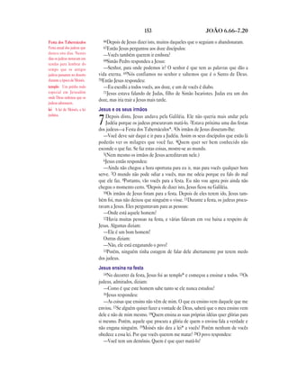 153                               JOÃO 6.66—7.20

Festa dos Tabernáculos         66Depois de Jesus dizer isto, muitos daqueles que o seguiam o abandonaram.
Festa anual dos judeus que     67Então Jesus perguntou aos doze discípulos:
durava oito dias. Nestes        —Vocês também querem ir embora?
dias os judeus moravam em       68Simão Pedro respondeu a Jesus:
tendas para lembrar do
tempo que os antigos            —Senhor, para onde podemos ir? O senhor é que tem as palavras que dão a
judeus passaram no deserto   vida eterna. 69Nós confiamos no senhor e sabemos que é o Santo de Deus.
durante a época de Moisés.   70Então Jesus respondeu:
templo Um prédio todo           —Eu escolhi a todos vocês, aos doze, e um de vocês é diabo.
especial em Jerusalém           71Jesus estava falando de Judas, filho de Simão Iscariotes. Judas era um dos
onde Deus ordenou que os
                             doze, mas iria trair a Jesus mais tarde.
judeus adorassem.
lei A lei de Moisés, a lei   Jesus e os seus irmãos
judaica.                         Depois disto, Jesus andava pela Galiléia. Ele não queria mais andar pela
                             7   Judéia porque os judeus procuravam matá-lo. 2Estava próxima uma das festas
                             dos judeus—a Festa dos Tabernáculos*. 3Os irmãos de Jesus disseram-lhe:
                                —Você deve sair daqui e ir para a Judéia. Assim os seus discípulos que estão lá
                             poderão ver os milagres que você faz. 4Quem quer ser bem conhecido não
                             esconde o que faz. Se faz estas coisas, mostre-se ao mundo.
                                5(Nem mesmo os irmãos de Jesus acreditavam nele.)
                                6Jesus então respondeu:
                                —Ainda não chegou a hora oportuna para eu ir, mas para vocês qualquer hora
                             serve. 7O mundo não pode odiar a vocês, mas me odeia porque eu falo do mal
                             que ele faz. 8Portanto, vão vocês para a festa. Eu não vou agora pois ainda não
                             chegou o momento certo. 9Depois de dizer isto, Jesus ficou na Galiléia.
                                10Os irmãos de Jesus foram para a festa. Depois de eles terem ido, Jesus tam-
                             bém foi, mas não deixou que ninguém o visse. 11Durante a festa, os judeus procu-
                             ravam a Jesus. Eles perguntavam para as pessoas:
                                —Onde está aquele homem?
                                12Havia muitas pessoas na festa, e várias falavam em voz baixa a respeito de
                             Jesus. Algumas diziam:
                                —Ele é um bom homem!
                                Outras diziam:
                                —Não, ele está enganando o povo!
                                13Porém, ninguém tinha coragem de falar dele abertamente por terem medo
                             dos judeus.
                             Jesus ensina na festa
                                14No decorrer da festa, Jesus foi ao templo* e começou a ensinar a todos. 15Os
                             judeus, admirados, diziam:
                                —Como é que este homem sabe tanto se ele nunca estudou?
                                16Jesus respondeu:
                                —As coisas que ensino não vêm de mim. O que eu ensino vem daquele que me
                             enviou. 17Se alguém quiser fazer a vontade de Deus, saberá que o meu ensino vem
                             dele e não de mim mesmo. 18Quem ensina as suas próprias idéias quer glórias para
                             si mesmo. Porém, aquele que procura a glória de quem o enviou fala a verdade e
                             não engana ninguém. 19Moisés não deu a lei* a vocês? Porém nenhum de vocês
                             obedece a essa lei. Por que vocês querem me matar? 20O povo respondeu:
                                —Você tem um demônio. Quem é que quer matá-lo?
 