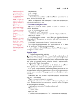 155                               JOÃO 7.41—8.11

Cristo O ungido (Messias)        41Outras diziam:
ou o escolhido de Deus.           —Ele é o Cristo*.
Escrituras (Sagradas)             Outras ainda diziam:
As coisas sagradas escritas,      —O Cristo* não virá da Galiléia. 42As Escrituras* dizem que o Cristo virá de
o Velho Testamento.
                               Belém, da terra e da família de Davi.
templo Um prédio todo             43E elas não concordavam umas com as outras. 44Outras ainda queriam prender
especial em Jerusalém
onde Deus ordenou que os       a Jesus, mas ninguém tocava nele.
judeus adorassem.
                               Os líderes do povo rejeitam a Jesus
fariseus Eles eram um
                                  45Quando os guardas do templo* voltaram, os líderes dos sacerdotes e os
grupo religioso judeu que
diziam seguir o Velho          fariseus* perguntaram:
Testamento e outras leis          —Por que vocês não prenderam Jesus?
judaicas e costumes cuida-        46Os guardas do templo* responderam:
dosamente.
                                  —As coisas que ele diz são superiores às palavras de qualquer outro homem.
lei A lei de Moisés, a lei        47Os fariseus* disseram:
judaica.
                                  —Então Jesus também enganou a vocês! 48Por acaso algum dos líderes dos
profeta(s) Uma pessoa
que falava por Deus. Essa      fariseus crê nele? 49Essas pessoas que não sabem nada da lei* estão debaixo da
pessoa falava freqüen-         maldição de Deus.
temente de coisas que             50Nicodemos, aquele que tinha ido visitar a Jesus de noite, disse:
aconteceriam no futuro.           51—Não podemos julgar um homem antes de sabermos o que ele fez. Nossa
versos 7.53—8.11 As            lei não permite isso. 52Os fariseus então responderam:
cópias gregas mais velhas e       —Você também vem da Galiléia? Estude as Escrituras*! Você verá que ne-
melhores não têm estes
versos.
                               nhum profeta* vem da Galiléia.
                               A mulher adúltera
                                  53*E todos foram embora para suas casas.
                                   Jesus foi para o Monte das Oliveiras. 2No outro dia, de manhã cedo, Jesus vol-
                               8   tou outra vez para o templo* e todo o povo se ajuntou perto dele. Jesus então
                               se sentou e começou a ensinar. 3Os professores da lei e os fariseus levaram a Jesus
                               uma mulher que tinha sido apanhada cometendo adultério e puseram a mulher
                               no meio de todos. 4Depois disseram a Jesus:
                                  —Mestre, esta mulher foi apanhada no ato de adultério. 5A lei de Moisés
                               manda apedrejar todas as mulheres que façam isso. Que diz o senhor?
                                  6Eles fizeram esta pergunta para comprometer a Jesus, para ver se ele dizia
                               alguma coisa que pudesse ser usada contra ele. Jesus abaixou-se e começou a
                               escrever na terra com o dedo. 7Eles perguntaram de novo. Então Jesus se levan-
                               tou e disse:
                                  —Quem aqui pode dizer que nunca pecou? Quem não tem nenhum pecado
                               pode atirar a primeira pedra.
                                  8Depois voltou a se abaixar e a escrever na terra.
                                  9Um por um, todos os que o ouviram foram embora, começando pelos mais
                               velhos. Jesus ficou sozinho com a mulher, que continuava diante dele. 10Jesus
                               levantou-se outra vez e perguntou:
                                  —Senhora, foram todos embora? Ninguém condenou você?
                                  11Ela respondeu:
                                  —Ninguém, senhor.
                                  Então Jesus disse:
                                  —Eu também não vou condenar você. Pode ir embora, mas não volte a pecar.
 