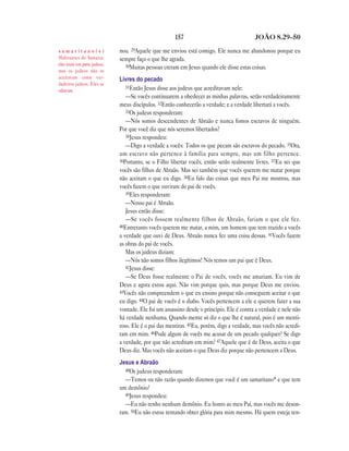 157                                 JOÃO 8.29—50

samaritano(s)                nou. 29Aquele que me enviou está comigo. Ele nunca me abandonou porque eu
Habitantes de Samaria;       sempre faço o que lhe agrada.
eles eram em parte judeus,     30Muitas pessoas creram em Jesus quando ele disse estas coisas.
mas os judeus não os
aceitavam como ver-          Livres do pecado
dadeiros judeus. Eles se
                                31Então Jesus disse aos judeus que acreditavam nele:
odiavam.
                                —Se vocês continuarem a obedecer as minhas palavras, serão verdadeiramente
                             meus discípulos. 32Então conhecerão a verdade; e a verdade libertará a vocês.
                                33Os judeus responderam:
                                —Nós somos descendentes de Abraão e nunca fomos escravos de ninguém.
                             Por que você diz que nós seremos libertados?
                                34Jesus respondeu:
                                —Digo a verdade a vocês: Todos os que pecam são escravos do pecado. 35Ora,
                             um escravo não pertence à família para sempre, mas um filho pertence.
                             36Portanto, se o Filho libertar vocês, então serão realmente livres. 37Eu sei que
                             vocês são filhos de Abraão. Mas sei também que vocês querem me matar porque
                             não aceitam o que eu digo. 38Eu falo das coisas que meu Pai me mostrou, mas
                             vocês fazem o que ouviram do pai de vocês.
                                39Eles responderam:
                                —Nosso pai é Abraão.
                                Jesus então disse:
                                —Se vocês fossem realmente filhos de Abraão, fariam o que ele fez.
                             40Entretanto vocês querem me matar, a mim, um homem que tem trazido a vocês
                             a verdade que ouvi de Deus. Abraão nunca fez uma coisa dessas. 41Vocês fazem
                             as obras do pai de vocês.
                                Mas os judeus diziam:
                                —Nós não somos filhos ilegítimos! Nós temos um pai que é Deus.
                                42Jesus disse:
                                —Se Deus fosse realmente o Pai de vocês, vocês me amariam. Eu vim de
                             Deus e agora estou aqui. Não vim porque quis, mas porque Deus me enviou.
                             43Vocês não compreendem o que eu ensino porque não conseguem aceitar o que
                             eu digo. 44O pai de vocês é o diabo. Vocês pertencem a ele e querem fazer a sua
                             vontade. Ele foi um assassino desde o princípio. Ele é contra a verdade e nele não
                             há verdade nenhuma. Quando mente só diz o que lhe é natural, pois é um menti-
                             roso. Ele é o pai das mentiras. 45Eu, porém, digo a verdade, mas vocês não acredi-
                             tam em mim. 46Pode algum de vocês me acusar de um pecado qualquer? Se digo
                             a verdade, por que não acreditam em mim? 47Aquele que é de Deus, aceita o que
                             Deus diz. Mas vocês não aceitam o que Deus diz porque não pertencem a Deus.
                             Jesus e Abraão
                               48Os judeus responderam:
                               —Temos ou não razão quando dizemos que você é um samaritano* e que tem
                             um demônio?
                               49Jesus respondeu:
                               —Eu não tenho nenhum demônio. Eu honro ao meu Pai, mas vocês me deson-
                             ram. 50Eu não estou tentando obter glória para mim mesmo. Há quem esteja ten-
 