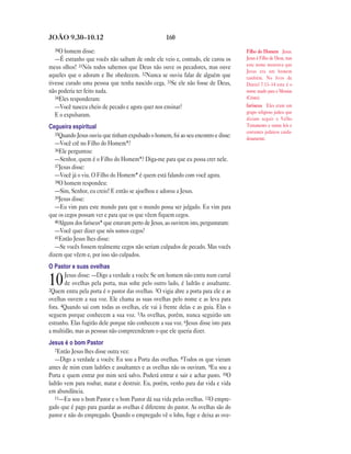 JOÃO 9.30—10.12                                      160
  30O homem disse:                                                                    Filho do Homem Jesus.
   —É estranho que vocês não saibam de onde ele veio e, contudo, ele curou os         Jesus é Filho de Deus, mas
                                                                                      este nome mostrava que
meus olhos! 31Nós todos sabemos que Deus não ouve os pecadores, mas ouve
                                                                                      Jesus era um homem
aqueles que o adoram e lhe obedecem. 32Nunca se ouviu falar de alguém que             também. No livro de
tivesse curado uma pessoa que tenha nascido cega. 33Se ele não fosse de Deus,         Daniel 7.13–14 este é o
não poderia ter feito nada.                                                           nome usado para o Messias
   34Eles responderam:                                                                (Cristo).
   —Você nasceu cheio de pecado e agora quer nos ensinar?                             fariseus Eles eram um
                                                                                      grupo religioso judeu que
   E o expulsaram.
                                                                                      diziam seguir o Velho
Cegueira espiritual                                                                   Testamento e outras leis e
   35Quando Jesus ouviu que tinham expulsado o homem, foi ao seu encontro e disse:    costumes judaicos cuida-
                                                                                      dosamente.
   —Você crê no Filho do Homem*?
   36Ele perguntou:
   —Senhor, quem é o Filho do Homem*? Diga-me para que eu possa crer nele.
   37Jesus disse:
   —Você já o viu. O Filho do Homem* é quem está falando com você agora.
   38O homem respondeu:
   —Sim, Senhor, eu creio! E então se ajoelhou e adorou a Jesus.
   39Jesus disse:
   —Eu vim para este mundo para que o mundo possa ser julgado. Eu vim para
que os cegos possam ver e para que os que vêem fiquem cegos.
   40Alguns dos fariseus* que estavam perto de Jesus, ao ouvirem isto, perguntaram:
   —Você quer dizer que nós somos cegos?
   41Então Jesus lhes disse:
   —Se vocês fossem realmente cegos não seriam culpados de pecado. Mas vocês
dizem que vêem e, por isso são culpados.
O Pastor e suas ovelhas
       Jesus disse: —Digo a verdade a vocês: Se um homem não entra num curral
10     de ovelhas pela porta, mas sobe pelo outro lado, é ladrão e assaltante.
2Quem entra pela porta é o pastor das ovelhas. 3O vigia abre a porta para ele e as
ovelhas ouvem a sua voz. Ele chama as suas ovelhas pelo nome e as leva para
fora. 4Quando sai com todas as ovelhas, ele vai à frente delas e as guia. Elas o
seguem porque conhecem a sua voz. 5As ovelhas, porém, nunca seguirão um
estranho. Elas fugirão dele porque não conhecem a sua voz. 6Jesus disse isto para
a multidão, mas as pessoas não compreenderam o que ele queria dizer.
Jesus é o bom Pastor
   7Então Jesus lhes disse outra vez:
   —Digo a verdade a vocês: Eu sou a Porta das ovelhas. 8Todos os que vieram
antes de mim eram ladrões e assaltantes e as ovelhas não os ouviram. 9Eu sou a
Porta e quem entrar por mim será salvo. Poderá entrar e sair e achar pasto. 10O
ladrão vem para roubar, matar e destruir. Eu, porém, venho para dar vida e vida
em abundância.
   11—Eu sou o bom Pastor e o bom Pastor dá sua vida pelas ovelhas. 12O empre-
gado que é pago para guardar as ovelhas é diferente do pastor. As ovelhas são do
pastor e não do empregado. Quando o empregado vê o lobo, foge e deixa as ove-
 