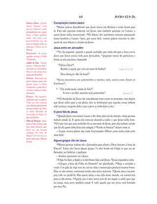 165                                     JOÃO 12.9—26

Glória a Deus Literal-        Conspiração contra Lázaro
mente “hosana”, uma              9Muitos judeus descobriram que Jesus estava em Betânia e então foram para
palavra hebraica usada
principalmente em orações     lá. Eles não queriam somente ver Jesus, mas também queriam ver Lázaro, a
feitas a Deus pedindo         quem Jesus tinha ressuscitado. 10Os líderes dos sacerdotes estavam planejando
ajuda, mas neste caso         matar também a Lázaro 11pois, por causa dele, muitos judeus estavam se afas-
provavelmente era um
grito de alegria usado na
                              tando de seus líderes e crendo em Jesus.
adoração a Deus ou ao         Jesus entra em Jerusalém
Messias.
                                 12No dia seguinte, quando a grande multidão que tinha ido para a festa ouviu
Escrituras As coisas
sagradas escritas, o Velho    dizer que Jesus estava indo para Jerusalém, 13pegaram ramos de palmeiras e
Testamento.                   foram ao seu encontro, clamando:
cidade de Sião Literal-
mente: “Filha de Sião”,           “‘Glória a Deus*!
referindo-se a Jerusalém.            Bendito é aquele que vem em nome do Senhor!’                   Salmo 118.25—26
Sião era um nome mais
antigo para Jerusalém.                Deus abençoe o Rei de Israel!”
fariseus Eles eram um           14 Jesus
grupo religioso judeu que
                                         encontrou um jumentinho e montou nele, assim como dizem as
diziam seguir o Velho         Escrituras*:
Testamento e outras leis e
                                15   “Não tenha medo, cidade de Sião*!
costumes judaicos cuida-
dosamente.                             Aí vem o seu Rei, montado num jumentinho”.                        Zacarias 9.9
Páscoa Dia sagrado e
                                16(Os discípulos de Jesus não entenderam estas coisas no princípio, mas depois
importante para os judeus.
Todo ano eles comiam          que Jesus subiu para a sua glória, eles se lembraram que aquelas coisas tinham
uma refeição especial nesse   sido escritas a respeito dele e que o povo as tinha feito a ele.)
dia para lembrar que Deus
os tinha libertado da         O povo fala de Jesus
escravidão do Egito na           17Quando Jesus ressuscitou Lázaro e lhe disse para sair do túmulo, várias pessoas
época de Moisés.
Filho do Homem Jesus.         tinham estado lá. E agora elas estavam dizendo a todos o que Jesus tinha feito.
Jesus é Filho de Deus, mas    18(Foi por isso que uma multidão foi ao encontro de Jesus, pois eles tinham ouvido
este nome mostrava que        que foi ele quem tinha feito este milagre.) 19Então os fariseus* diziam entre si:
Jesus era um homem
também. No livro de
                                 —Vejam, nossos planos não estão funcionando. Olhem como todos estão indo
Daniel 7.13–14 este é o       atrás dele!
nome usado para o Messias
(Cristo).                     Alguns gregos vão ver Jesus
                                 20Muitas pessoas tinham ido a Jerusalém para adorar a Deus durante a festa da
                              Páscoa*. Entre eles havia alguns gregos 21e eles foram até Filipe (o que era de
                              Betsaida, na Galiléia), e pediram:
                                 —Senhor, queremos ver a Jesus.
                                 22Filipe foi dizer a André e os dois foram falar com Jesus. 23Jesus respondeu a eles:
                                 —Chegou a hora do Filho do Homem* ser glorificado. 24Digo a verdade a
                              vocês: Um grão de trigo tem de cair no chão e morrer para produzir muitos frutos.
                              Mas, se não morrer, continuará sendo uma única semente. 25Quem ama a sua pró-
                              pria vida vai perdê-la. Mas quem odeia a sua vida neste mundo, vai conservá-la
                              para a vida eterna. 26Aquele que é meu servo, tem de me seguir; e onde quer que
                              eu esteja, meu servo também estará. E todo aquele que me serve, será honrado
                              por meu Pai.
 