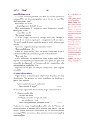 JOÃO 12.27—43                                          166

Jesus fala da sua morte                                                             lei A lei de Moisés, a lei
   27—Eu agora estou muito perturbado. Devo dizer: Pai, salve-me desta hora de      judaica.
                                                                                    Cristo O ungido (Messias)
sofrimento? Não, pois foi com este propósito que eu vim para esta hora. 28Pai,
                                                                                    ou o escolhido de Deus.
glorificado seja o seu nome!
                                                                                    Filho do Homem Jesus.
   Então uma voz veio do céu:                                                       Jesus é Filho de Deus, mas
   —Já o glorifiquei e vou glorificá-lo de novo.                                    este nome mostrava que
   29Uma multidão estava ali e ouviu a voz. Alguns diziam que era trovoada.         Jesus era um homem
                                                                                    também. No livro de
Outros, porém, diziam:                                                              Daniel 7.13–14 este é o
   —Um anjo falou com ele!                                                          nome usado para o Messias
   30Em resposta, Jesus disse:                                                      (Cristo).
   —Esta voz veio por causa de vocês, e não por minha causa. 31Chegou o             profeta(s) Uma pessoa
                                                                                    que falava por Deus. Essa
momento de este mundo ser julgado; agora o príncipe deste mundo será expulso.
                                                                                    pessoa falava freqüen-
32Eu serei levantado da terra e, quando isto acontecer, atrairei todas as pessoas
                                                                                    temente de coisas que
para mim.                                                                           aconteceriam no futuro.
   33(Jesus disse isto para mostrar de que maneira iria morrer.)                    fariseus Eles eram um
   34Então a multidão disse a ele:                                                  grupo religioso judeu que
                                                                                    diziam seguir o Velho
   —Nossa lei* diz que o Cristo* viverá para sempre. Por que você diz que o         Testamento e outras leis e
Filho do Homem* tem de ser levantado? Quem é o Filho do Homem?                      costumes judaicos cuida-
   35Jesus então disse:                                                             dosamente.
   —A luz ainda estará com vocês por um pouco mais de tempo. Andem                  sinagoga Lugar onde os
enquanto vocês têm esta luz para que a escuridão não os apanhe, pois quem anda      judeus se reuníam para ler
                                                                                    e estudar as Escrituras.
na escuridão não vê para onde vai. 36Enquanto vocês têm a Luz, acreditem nela,
pois assim vocês se tornarão filhos da luz.
   Depois de dizer isto, Jesus saiu e foi para um lugar onde o povo não podia
encontrá-lo.
Os judeus rejeitam a Jesus
  37Apesar de Jesus ter feito todos estes milagres diante dos judeus, eles ainda
não criam nele. 38Isto aconteceu para mostrar o significado total daquilo que o
profeta* Isaías tinha dito:
       “Senhor, quem acreditou naquilo que dissemos?
          Quem viu o poder do Senhor?”                                Isaías 53.1

39É por isso que as pessoas não podiam acreditar; porque Isaías também disse:

  40   “Deus cegou os olhos deles
         e fechou as suas mentes.
        Deus fez isto para que eles não vejam com os olhos
             e nem entendam com a mente
         e não se voltem para mim para que eu possa curá-los”.        Isaías 6.10

41Isaíasdisse isto porque viu a glória de Jesus e falou sobre ele. 42Contudo, até
mesmo muitos entre os líderes dos judeus creram em Jesus. Mas, por causa dos
fariseus*, ninguém declarava sua fé abertamente, pois não queriam ser expulsos
da sinagoga*. 43Eles amavam mais a glória que vem dos homens do que a glória
que vem de Deus.
 