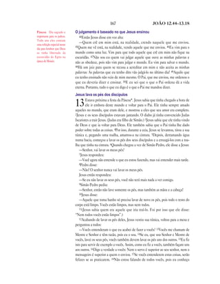 167                             JOÃO 12.44—13.18

Páscoa Dia sagrado e          O julgamento é baseado no que Jesus ensinou
importante para os judeus.       44Então Jesus disse em voz alta:
Todo ano eles comiam
uma refeição especial nesse
                                 —Quem crê em mim está, na realidade, crendo naquele que me enviou.
                              45Quem me vê está, na realidade, vendo aquele que me enviou. 46Eu vim para o
dia para lembrar que Deus
os tinha libertado da         mundo como uma luz. Vim para que todo aquele que crê em mim não fique na
escravidão do Egito na        escuridão. 47Não sou eu quem vai julgar aquele que ouve as minhas palavras e
época de Moisés.              não as obedece, pois não vim para julgar o mundo. Eu vim para salvar o mundo.
                              48Há um juiz para quem se recusa a acreditar em mim e não aceita as minhas
                              palavras: As palavras que eu tenho dito vão julgá-lo no último dia! 49Aquilo que
                              eu tenho ensinado não veio de mim mesmo. O Pai, que me enviou, me ordenou o
                              que eu deveria dizer e ensinar. 50E eu sei que o que o Pai ordena dá a vida
                              eterna. Portanto, tudo o que eu digo é o que o Pai me mandou dizer.
                              Jesus lava os pés dos discípulos
                                      Estava próxima a festa da Páscoa*. Jesus sabia que tinha chegado a hora de
                              13      ele ir embora deste mundo e voltar para o Pai. Ele tinha sempre amado
                              aqueles no mundo, que eram dele, e mostrou a eles que seu amor era completo.
                              2Jesus e os seus discípulos estavam jantando. O diabo já tinha convencido Judas
                              Iscariotes a trair Jesus. (Judas era filho de Simão.) 3Jesus sabia que ele tinha vindo
                              de Deus e que ia voltar para Deus. Ele também sabia que o Pai tinha lhe dado
                              poder sobre todas as coisas. 4Por isso, durante a ceia, Jesus se levantou, tirou a sua
                              túnica e, pegando uma toalha, amarrou-a na cintura. 5Depois, derramando água
                              numa bacia, começou a lavar os pés dos seus discípulos e a enxugá-los com a toa-
                              lha que tinha na cintura. 6Quando chegou a vez de Simão Pedro, ele disse a Jesus:
                                 —Senhor, vai lavar os meus pés?
                                 7Jesus respondeu:
                                 —Você agora não entende o que eu estou fazendo, mas vai entender mais tarde.
                                 8Pedro disse:
                                 —Não! O senhor nunca vai lavar os meus pés.
                                 Jesus então respondeu:
                                 —Se eu não lavar os seus pés, você não terá mais nada a ver comigo.
                                 9Simão Pedro pediu:
                                 —Senhor, então não lave somente os pés, mas também as mãos e a cabeça!
                                 10Jesus disse:
                                 —Aquele que toma banho só precisa lavar de novo os pés, pois todo o resto do
                              corpo está limpo. Vocês estão limpos, mas nem todos.
                                 11(Jesus sabia quem era aquele que iria traí-lo. Foi por isso que ele disse:
                              “Nem todos vocês estão limpos”.)
                                 12Acabando de lavar os pés deles, Jesus vestiu sua túnica, voltou para a mesa e
                              perguntou a todos:
                                 —Vocês entenderam o que eu acabei de fazer a vocês? 13Vocês me chamam de
                              Mestre e Senhor e têm razão, pois eu o sou. 14Se eu, que sou Senhor e Mestre de
                              vocês, lavei os seus pés, vocês também devem lavar os pés uns dos outros. 15Eu fiz
                              isto para servir de exemplo a vocês. Assim, como eu fiz a vocês, também façam uns
                              aos outros. 16Digo a verdade a vocês: Nem o servo é superior ao seu senhor, nem o
                              mensageiro é superior a quem o enviou. 17Se vocês entenderem estas coisas, serão
                              felizes se as praticarem. 18Não estou falando de todos vocês, pois eu conheço
 