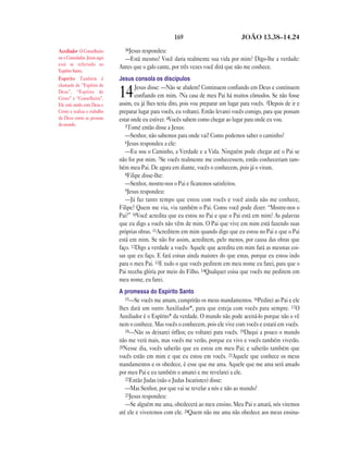 169                             JOÃO 13.38—14.24

Auxiliador O Conselheiro        38Jesus respondeu:
ou o Consolador. Jesus aqui     —Está mesmo? Você daria realmente sua vida por mim? Digo-lhe a verdade:
está se referindo ao
                              Antes que o galo cante, por três vezes você dirá que não me conhece.
Espírito Santo.
Espírito Também é             Jesus consola os discípulos
chamado de “Espírito de               Jesus disse: —Não se abalem! Continuem confiando em Deus e continuem
Deus”, “Espírito de
Cristo” e “Conselheiro”.
                              14      confiando em mim. 2Na casa de meu Pai há muitos cômodos. Se não fosse
                              assim, eu já lhes teria dito, pois vou preparar um lugar para vocês. 3Depois de ir e
Ele está unido com Deus e
Cristo e realiza o trabalho   preparar lugar para vocês, eu voltarei. Então levarei vocês comigo, para que possam
de Deus entre as pessoas      estar onde eu estiver. 4Vocês sabem como chegar ao lugar para onde eu vou.
do mundo.                        5Tomé então disse a Jesus:
                                 —Senhor, não sabemos para onde vai! Como podemos saber o caminho?
                                 6Jesus respondeu a ele:
                                 —Eu sou o Caminho, a Verdade e a Vida. Ninguém pode chegar até o Pai se
                              não for por mim. 7Se vocês realmente me conhecessem, então conheceriam tam-
                              bém meu Pai. De agora em diante, vocês o conhecem, pois já o viram.
                                 8Filipe disse-lhe:
                                 —Senhor, mostre-nos o Pai e ficaremos satisfeitos.
                                 9Jesus respondeu:
                                 —Já faz tanto tempo que estou com vocês e você ainda não me conhece,
                              Filipe? Quem me viu, viu também o Pai. Como você pode dizer: “Mostre-nos o
                              Pai?” 10Você acredita que eu estou no Pai e que o Pai está em mim? As palavras
                              que eu digo a vocês não vêm de mim. O Pai que vive em mim está fazendo suas
                              próprias obras. 11Acreditem em mim quando digo que eu estou no Pai e que o Pai
                              está em mim. Se não for assim, acreditem, pelo menos, por causa das obras que
                              faço. 12Digo a verdade a vocês: Aquele que acredita em mim fará as mesmas coi-
                              sas que eu faço. E fará coisas ainda maiores do que estas, porque eu estou indo
                              para o meu Pai. 13E tudo o que vocês pedirem em meu nome eu farei, para que o
                              Pai receba glória por meio do Filho. 14Qualquer coisa que vocês me pedirem em
                              meu nome, eu farei.
                              A promessa do Espírito Santo
                                 15—Se vocês me amam, cumprirão os meus mandamentos. 16Pedirei ao Pai e ele
                              lhes dará um outro Auxiliador*, para que esteja com vocês para sempre. 17O
                              Auxiliador é o Espírito* da verdade. O mundo não pode aceitá-lo porque não o vê
                              nem o conhece. Mas vocês o conhecem, pois ele vive com vocês e estará em vocês.
                                 18—Não os deixarei órfãos; eu voltarei para vocês. 19Daqui a pouco o mundo
                              não me verá mais, mas vocês me verão, porque eu vivo e vocês também viverão.
                              20Nesse dia, vocês saberão que eu estou em meu Pai; e saberão também que
                              vocês estão em mim e que eu estou em vocês. 21Aquele que conhece os meus
                              mandamentos e os obedece, é esse que me ama. Aquele que me ama será amado
                              por meu Pai e eu também o amarei e me revelarei a ele.
                                 22Então Judas (não o Judas Iscariotes) disse:
                                 —Mas Senhor, por que vai se revelar a nós e não ao mundo?
                                 23Jesus respondeu:
                                 —Se alguém me ama, obedecerá ao meu ensino. Meu Pai o amará, nós viremos
                              até ele e viveremos com ele. 24Quem não me ama não obedece aos meus ensina-
 
