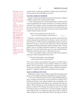 17                              MATEUS 11.6—24

Boas Novas As notícias        os surdos ouvem, os mortos são ressuscitados e os pobres ouvem as Boas Novas*.
de que Deus abriu um          6Feliz é aquele que não vê dificuldade em me aceitar.
caminho por meio de
Cristo para que as pessoas    Jesus fala a respeito de João Batista
possam ter seus pecados          7Quando os discípulos de João Batista estavam indo embora, Jesus se dirigiu às
perdoados e vivam com
Deus. Quando as pessoas       multidões e começou a falar a respeito de João, dizendo:
aceitam esta verdade, Deus       —O que vocês esperavam ver no deserto quando foram ao encontro de João?
as aceita.                    Uma cana sacudida pelo vento? 8O que vocês foram ver? Um homem vestido com
profeta(s) Uma pessoa         roupas finas? Ora, os homens vestidos com roupas finas são encontrados nos palá-
que falava por Deus. Essa
pessoa falava freqüen-
                              cios e não no deserto! 9Mas o que é que vocês foram ver? Um profeta*? Sim, e eu
temente de coisas que         lhes digo que o homem que vocês viram é muito mais do que um profeta! 10João
aconteceriam no futuro.       é aquele a respeito de quem está escrito:
jejuar É ficar sem comer
por um período especial de           “Aqui está o meu mensageiro que envio antes de você,
oração e adoração a Deus.              e ele vai à sua frente para preparar o caminho para você”.   Malaquias 3.1
Filho do Homem Jesus.
                              11—Digo-lhes a verdade: De todos os homens que nasceram, não há nenhum que
Jesus é Filho de Deus, mas
este nome mostrava que        seja mais importante do que João Batista. E ainda assim, o menor no reino do céu
Jesus era um homem            é maior do que ele. 12Desde a época em que João Batista começou a anunciar as
também. No livro de           Boas Novas* até agora, o reino do céu tem sofrido muito. Ele tem sido atacado
Daniel 7.13–14 este é o
nome usado para o Messias     violentamente por homens malvados que tentam conquistá-lo à força. 13Tanto os
(Cristo).                     profetas* como a lei de Moisés profetizaram somente até à época em que João
Sodoma Uma cidade             Batista veio, 14e se vocês querem aceitar o que a lei e o que os profetas disseram,
que Deus destruiu para        João Batista é o Elias que estava para vir. 15Quem pode ouvir, ouça.
castigar as pessoas más que      16—Com o que eu poderia comparar esta gente de hoje? São como grupos de
moravam lá.
                              crianças que, sentadas na praça, gritam umas às outras:
                                17   “Nós tocamos músicas alegres e vocês não dançaram;
                                       cantamos músicas tristes e vocês não choraram!”
                              18Istoocorreu também com João Batista. Ele jejuava* e não bebia vinho e,
                              mesmo assim, as pessoas diziam: “Ele tem demônio!” 19Depois veio o Filho do
                              Homem*. Ele come, bebe vinho e as pessoas dizem: “Olhem para este homem!
                              Não passa de um comilão e beberrão! Ele é amigo de cobradores de impostos e
                              pecadores”. A sabedoria, entretanto, encontra sua razão de ser em suas obras.
                              Jesus e as cidades que não creram
                                 20Depois Jesus começou a acusar as cidades nas quais tinha feito numerosos mila-
                              gres, pois os seus moradores não tinham se arrependido de seus pecados. Ele dizia:
                                 21—Ai de você, cidade de Corazim! Ai de você, cidade de Betsaida! Digo isto
                              pois, se os milagres que foram feitos aí tivessem sido feitos nas cidades de Tiro e
                              de Sidom, há muito que o povo daquelas cidades já teria se arrependido e mos-
                              trado o seu arrependimento usando roupas de saco e derramado cinzas sobre suas
                              cabeças. 22Mas eu lhes digo que no Dia do Julgamento haverá mais tolerância
                              para com as cidades de Tiro e de Sidom do que para com vocês! 23E você, cidade
                              de Cafarnaum, pensa que será elevada até o céu? Você será jogada no lugar dos
                              mortos. Digo isto pois, se os milagres que foram feitos aí tivessem ocorrido na
                              cidade de Sodoma*, ela ainda existiria hoje! 24Mas eu lhes digo que no Dia do
 