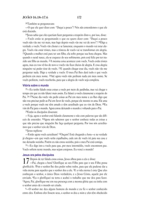 JOÃO 16.18—17.6                                        172
  18Também se perguntavam:
   —O que ele quer dizer com: “Daqui a pouco”? Nós não entendemos o que ele
está dizendo.
   19Jesus sabia que eles queriam fazer perguntas a respeito disto e, por isso, disse:
   —Vocês estão se perguntando o que eu quero dizer com: “Daqui a pouco
vocês não vão me ver mais, mas logo depois vocês vão me ver de novo”? 20Digo a
verdade a vocês: Vocês vão chorar e se lamentar, enquanto o mundo vai estar ale-
gre. Vocês vão estar tristes, mas a tristeza de vocês vai se transformar em alegria.
21Quando a mulher está para ter um filho, ela sofre porque sua hora chegou. Mas
quando o nenê nasce, ela se esquece do seu sofrimento, pois está feliz por ter tra-
zido um filho ao mundo. 22A mesma coisa acontece com vocês. Vocês estão tristes
agora, mas eu vou vê-los de novo e vocês vão ficar cheios de alegria. E essa alegria
ninguém vai poder tirar de vocês. 23E quando chegar esse dia, vocês não vão me
perguntar nada. Digo a verdade a vocês: O meu Pai lhes dará tudo o que vocês
pedirem em meu nome. 24Até agora vocês não pediram nada em meu nome. Se
vocês pedirem, vocês receberão, para que a alegria de vocês seja completa.
Vitória sobre o mundo
   25—Eu tenho falado estas coisas a vocês por meio de parábolas, mas vai chegar o
tempo em que eu não falarei mais assim. Eu falarei a vocês claramente a respeito do
Pai. 26–27Nesse dia vocês vão pedir coisas ao Pai em meu nome e eu lhes digo que
não vou precisar pedir ao Pai em favor de vocês, porque ele mesmo os ama. Ele ama
a vocês porque vocês me têm amado e têm acreditado que eu vim de Deus. 28Eu
vim do Pai para o mundo. Agora estou deixando o mundo e voltando para o Pai.
   29Então os discípulos disseram:
   —Veja, agora o senhor está falando claramente e não com palavras que são difí-
ceis de entender. 30Agora nós sabemos que o senhor conhece todas as coisas e
que não precisa que ninguém lhe faça qualquer pergunta. Por isso nós acredita-
mos que o senhor veio de Deus.
   31Jesus replicou:
   —Então agora vocês acreditam? 32Ouçam! Está chegando a hora—e na verdade
já chegou—em que vocês serão espalhados, cada um de vocês irá para sua casa e
me deixarão sozinho. Porém eu não estou sozinho, pois o meu Pai está comigo.
   33—Eu digo isto a vocês para que, por meu intermédio, vocês encontrem paz.
Vocês sofrem neste mundo, mas sejam corajosos. Eu venci o mundo!
Jesus ora pelos discípulos
        Depois de ter falado estas coisas, Jesus olhou para o céu e disse:
17      —Pai, chegou a hora! Glorifique ao seu Filho para que o seu Filho possa
glorificá-lo. 2Pois o senhor lhe deu poder sobre todos, para que ele pudesse dar a
vida eterna para aqueles que o senhor deu a ele. 3E a vida eterna é esta: Que eles
conheçam o senhor, o único Deus verdadeiro, e a Jesus Cristo, aquele por ele
enviado. 4Eu o glorifiquei na terra e acabei o trabalho que me deu para fazer.
5Agora, Pai, glorifique-me em sua presença com a mesma glória que eu tinha com
o senhor antes de o mundo ser criado.
   6—O senhor me deu alguns homens do mundo e eu fiz o senhor conhecido
entre eles. Embora eles fossem seus, o senhor os deu a mim e eles têm obedecido
 