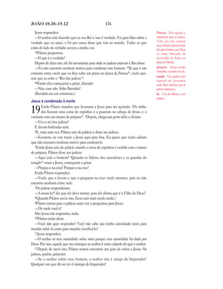 JOÃO 18.38—19.12                                      176

   Jesus respondeu:                                                                    Páscoa Dia sagrado e
   —O senhor está dizendo que eu sou Rei e isso é verdade. Foi para falar sobre a      importante para os judeus.
                                                                                       Todo ano eles comiam
verdade que eu nasci, e foi por causa disso que vim ao mundo. Todos os que
                                                                                       uma refeição especial nesse
estão do lado da verdade ouvem a minha voz.                                            dia para lembrar que Deus
   38Pilatos perguntou:                                                                os tinha libertado da
   —O que é a verdade?                                                                 escravidão do Egito na
   Depois de dizer isto, ele foi novamente para onde os judeus estavam e lhes disse:   época de Moisés.
   —Eu não encontro nenhum motivo para condenar este homem. 39Já que é um              púrpura Antigo tecido
                                                                                       vermelho; vestuário de reis.
costume entre vocês que eu lhes solte um preso na época da Páscoa*, vocês que-
                                                                                       templo Um prédio todo
rem que eu solte o “Rei dos judeus”?                                                   especial em Jerusalém
   40Então eles começaram a gritar, dizendo:
                                                                                       onde Deus ordenou que os
   —Não, esse não. Solte Barrabás!                                                     judeus adorassem.
   (Barrabás era um criminoso.)                                                        lei A lei de Moisés, a lei
                                                                                       judaica.
Jesus é condenado à morte
        Então Pilatos mandou que levassem a Jesus para ser açoitado. 2Os solda-
19      dos fizeram uma coroa de espinhos e a puseram na cabeça de Jesus, e o
vestiram com um manto de púrpura*. 3Depois, chegavam perto dele e diziam:
   —Viva o rei dos judeus!
   E davam bofetadas nele.
   4E, mais uma vez, Pilatos saiu do palácio e disse aos judeus:
   —Escutem, eu vou trazer a Jesus aqui para fora. Eu quero que vocês saibam
que não encontro nenhum motivo para condená-lo.
   5Então Jesus saiu do palácio usando a coroa de espinhos e vestido com o manto
de púrpura. Pilatos disse aos judeus:
   —Aqui está o homem! 6Quando os líderes dos sacerdotes e os guardas do
templo* viram a Jesus, começaram a gritar:
   —Pregue-o na cruz! Pregue-o na cruz!
   Então Pilatos respondeu:
   —Vocês que o levem e que o preguem na cruz vocês mesmos, pois eu não
encontro nenhum crime nele.
   7Os judeus responderam:
   —A nossa lei* diz que ele deve morrer, pois ele afirma que é o Filho de Deus!
   8(Quando Pilatos ouviu isto, ficou com mais medo ainda.)
   9Pilatos entrou para o palácio outra vez e perguntou para Jesus:
   —De onde você é?
   Mas Jesus não respondeu nada.
   10Pilatos então disse:
   —Você não quer responder? Você não sabe que tenho autoridade tanto para
mandar soltá- lo como para mandar crucificá-lo?
   11Jesus respondeu:
   —O senhor só tem autoridade sobre mim porque essa autoridade foi dada por
Deus. Por isso, aquele que me entregou ao senhor é mais culpado do que o senhor.
   12Depois de ouvir isto, Pilatos tentou encontrar um jeito de soltar a Jesus. Os
judeus, porém, gritavam:
   —Se o senhor soltar esse homem, o senhor não é amigo do Imperador!
Qualquer um que diz ser rei é inimigo do Imperador!
 
