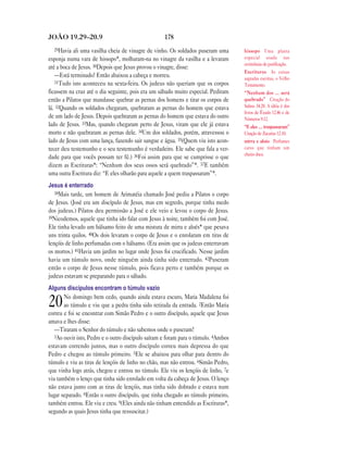 JOÃO 19.29—20.9                                     178
  29Havia   ali uma vasilha cheia de vinagre de vinho. Os soldados puseram uma      hissopo Uma planta
esponja numa vara de hissopo*, molharam-na no vinagre da vasilha e a levaram        especial usada nas
                                                                                    cerimônias de purificação.
até a boca de Jesus. 30Depois que Jesus provou o vinagre, disse:
                                                                                    Escrituras As coisas
   —Está terminado! Então abaixou a cabeça e morreu.                                sagradas escritas, o Velho
   31Tudo isto aconteceu na sexta-feira. Os judeus não queriam que os corpos
                                                                                    Testamento.
ficassem na cruz até o dia seguinte, pois era um sábado muito especial. Pediram     “Nenhum dos … será
então a Pilatos que mandasse quebrar as pernas dos homens e tirar os corpos de      quebrado” Citação do
lá. 32Quando os soldados chegaram, quebraram as pernas do homem que estava          Salmo 34.20. A idéia é dos
                                                                                    livros de Êxodo 12.46 e de
de um lado de Jesus. Depois quebraram as pernas do homem que estava do outro        Números 9.12.
lado de Jesus. 33Mas, quando chegaram perto de Jesus, viram que ele já estava       “E eles … traspassaram”
morto e não quebraram as pernas dele. 34Um dos soldados, porém, atravessou o        Citação de Zacarias 12.10.
lado de Jesus com uma lança, fazendo sair sangue e água. 35(Quem viu isto acon-     mirra e aloés Perfumes
tecer deu testemunho e o seu testemunho é verdadeiro. Ele sabe que fala a ver-      caros que tinham um
                                                                                    cheiro doce.
dade para que vocês possam ter fé.) 36Foi assim para que se cumprisse o que
dizem as Escrituras*: “Nenhum dos seus ossos será quebrado”*. 37E também
uma outra Escritura diz: “E eles olharão para aquele a quem traspassaram”*.
Jesus é enterrado
   38Mais tarde, um homem de Arimatéia chamado José pediu a Pilatos o corpo
de Jesus. (José era um discípulo de Jesus, mas em segredo, porque tinha medo
dos judeus.) Pilatos deu permissão a José e ele veio e levou o corpo de Jesus.
39Nicodemos, aquele que tinha ido falar com Jesus à noite, também foi com José.
Ele tinha levado um bálsamo feito de uma mistura de mirra e aloés* que pesava
uns trinta quilos. 40Os dois levaram o corpo de Jesus e o enrolaram em tiras de
lençóis de linho perfumadas com o bálsamo. (Era assim que os judeus enterravam
os mortos.) 41Havia um jardim no lugar onde Jesus foi crucificado. Nesse jardim
havia um túmulo novo, onde ninguém ainda tinha sido enterrado. 42Puseram
então o corpo de Jesus nesse túmulo, pois ficava perto e também porque os
judeus estavam se preparando para o sábado.
Alguns discípulos encontram o túmulo vazio
       No domingo bem cedo, quando ainda estava escuro, Maria Madalena foi
20     ao túmulo e viu que a pedra tinha sido retirada da entrada. 2Então Maria
correu e foi se encontrar com Simão Pedro e o outro discípulo, aquele que Jesus
amava e lhes disse:
   —Tiraram o Senhor do túmulo e não sabemos onde o puseram!
   3Ao ouvir isto, Pedro e o outro discípulo saíram e foram para o túmulo. 4Ambos
estavam correndo juntos, mas o outro discípulo correu mais depressa do que
Pedro e chegou ao túmulo primeiro. 5Ele se abaixou para olhar para dentro do
túmulo e viu as tiras de lençóis de linho no chão, mas não entrou. 6Simão Pedro,
que vinha logo atrás, chegou e entrou no túmulo. Ele viu os lençóis de linho, 7e
viu também o lenço que tinha sido enrolado em volta da cabeça de Jesus. O lenço
não estava junto com as tiras de lençóis, mas tinha sido dobrado e estava num
lugar separado. 8Então o outro discípulo, que tinha chegado ao túmulo primeiro,
também entrou. Ele viu e creu. 9(Eles ainda não tinham entendido as Escrituras*,
segundo as quais Jesus tinha que ressuscitar.)
 