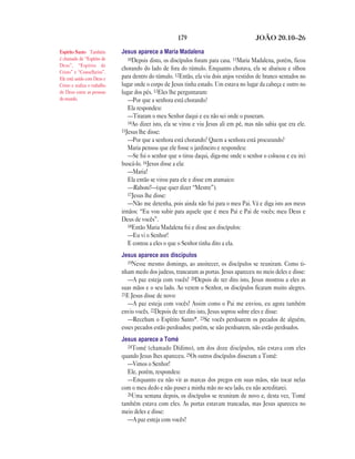 179                               JOÃO 20.10—26

Espírito Santo Também         Jesus aparece a Maria Madalena
é chamado de “Espírito de        10Depois disto, os discípulos foram para casa. 11Maria Madalena, porém, ficou
Deus”, “Espírito de
                              chorando do lado de fora do túmulo. Enquanto chorava, ela se abaixou e olhou
Cristo” e “Conselheiro”.
Ele está unido com Deus e     para dentro do túmulo. 12Então, ela viu dois anjos vestidos de branco sentados no
Cristo e realiza o trabalho   lugar onde o corpo de Jesus tinha estado. Um estava no lugar da cabeça e outro no
de Deus entre as pessoas      lugar dos pés. 13Eles lhe perguntaram:
do mundo.                        —Por que a senhora está chorando?
                                 Ela respondeu:
                                 —Tiraram o meu Senhor daqui e eu não sei onde o puseram.
                                 14Ao dizer isto, ela se virou e viu Jesus ali em pé, mas não sabia que era ele.
                              15Jesus lhe disse:
                                 —Por que a senhora está chorando? Quem a senhora está procurando?
                                 Maria pensou que ele fosse o jardineiro e respondeu:
                                 —Se foi o senhor que o tirou daqui, diga-me onde o senhor o colocou e eu irei
                              buscá-lo. 16Jesus disse a ela:
                                 —Maria!
                                 Ela então se virou para ele e disse em aramaico:
                                 —Raboni!—(que quer dizer “Mestre”).
                                 17Jesus lhe disse:
                                 —Não me detenha, pois ainda não fui para o meu Pai. Vá e diga isto aos meus
                              irmãos: “Eu vou subir para aquele que é meu Pai e Pai de vocês; meu Deus e
                              Deus de vocês”.
                                 18Então Maria Madalena foi e disse aos discípulos:
                                 —Eu vi o Senhor!
                                 E contou a eles o que o Senhor tinha dito a ela.
                              Jesus aparece aos discípulos
                                 19Nesse mesmo domingo, ao anoitecer, os discípulos se reuniram. Como ti-
                              nham medo dos judeus, trancaram as portas. Jesus apareceu no meio deles e disse:
                                 —A paz esteja com vocês! 20Depois de ter dito isto, Jesus mostrou a eles as
                              suas mãos e o seu lado. Ao verem o Senhor, os discípulos ficaram muito alegres.
                              21E Jesus disse de novo:
                                 —A paz esteja com vocês! Assim como o Pai me enviou, eu agora também
                              envio vocês. 22Depois de ter dito isto, Jesus soprou sobre eles e disse:
                                 —Recebam o Espírito Santo*. 23Se vocês perdoarem os pecados de alguém,
                              esses pecados estão perdoados; porém, se não perdoarem, não estão perdoados.
                              Jesus aparece a Tomé
                                24Tomé (chamado Dídimo), um dos doze discípulos, não estava com eles
                              quando Jesus lhes apareceu. 25Os outros discípulos disseram a Tomé:
                                —Vimos o Senhor!
                                Ele, porém, respondeu:
                                —Enquanto eu não vir as marcas dos pregos em suas mãos, não tocar nelas
                              com o meu dedo e não puser a minha mão no seu lado, eu não acreditarei.
                                26Uma semana depois, os discípulos se reuniram de novo e, desta vez, Tomé
                              também estava com eles. As portas estavam trancadas, mas Jesus apareceu no
                              meio deles e disse:
                                —A paz esteja com vocês!
 