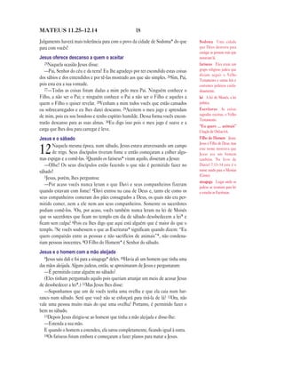 MATEUS 11.25—12.14                                    18

Julgamento haverá mais tolerância para com o povo da cidade de Sodoma* do que          Sodoma Uma cidade
para com vocês!                                                                        que Deus destruiu para
                                                                                       castigar as pessoas más que
Jesus oferece descanso a quem o aceitar                                                moravam lá.
   25Naquela ocasião Jesus disse:                                                      fariseus Eles eram um
   —Pai, Senhor do céu e da terra! Eu lhe agradeço por ter escondido estas coisas      grupo religioso judeu que
                                                                                       diziam seguir o Velho
dos sábios e dos entendidos e por tê-las mostrado aos que são simples. 26Sim, Pai,     Testamento e outras leis e
pois esta era a sua vontade.                                                           costumes judaicos cuida-
   27—Todas as coisas foram dadas a mim pelo meu Pai. Ninguém conhece o                dosamente.
Filho, a não ser o Pai; e ninguém conhece o Pai a não ser o Filho e aqueles a          lei A lei de Moisés, a lei
quem o Filho o quiser revelar. 28Venham a mim todos vocês que estão cansados           judaica.
ou sobrecarregados e eu lhes darei descanso. 29Aceitem o meu jugo e aprendam           Escrituras As coisas
de mim, pois eu sou bondoso e tenho espírito humilde. Dessa forma vocês encon-         sagradas escritas, o Velho
                                                                                       Testamento.
trarão descanso para as suas almas. 30Eu digo isso pois o meu jugo é suave e a
                                                                                       “Eu quero … animais”
carga que lhes dou para carregar é leve.                                               Citação de Oséias 6.6.
Jesus e o sábado                                                                       Filho do Homem Jesus.
                                                                                       Jesus é Filho de Deus, mas
       Naquela mesma época, num sábado, Jesus estava atravessando um campo
12     de trigo. Seus discípulos tiveram fome e então começaram a colher algu-
mas espigas e a comê-las. 2Quando os fariseus* viram aquilo, disseram a Jesus:
                                                                                       este nome mostrava que
                                                                                       Jesus era um homem
                                                                                       também. No livro de
   —Olhe! Os seus discípulos estão fazendo o que não é permitido fazer no              Daniel 7.13–14 este é o
sábado!                                                                                nome usado para o Messias
   3Jesus, porém, lhes perguntou:                                                      (Cristo).
                                                                                       sinagoga Lugar onde os
   —Por acaso vocês nunca leram o que Davi e seus companheiros fizeram                 judeus se reuniam para ler
quando estavam com fome? 4Davi entrou na casa de Deus e, tanto ele como os             e estudar as Escrituras.
seus companheiros comeram dos pães consagrados a Deus, os quais não era per-
mitido comer, nem a ele nem aos seus companheiros. Somente os sacerdotes
podiam comê-los. 5Ou, por acaso, vocês também nunca leram na lei de Moisés
que os sacerdotes que ficam no templo em dia de sábado desobedecem a lei* e
ficam sem culpa? 6Pois eu lhes digo que aqui está alguém que é maior do que o
templo. 7Se vocês soubessem o que as Escrituras* significam quando dizem: “Eu
quero compaixão entre as pessoas e não sacrifícios de animais”*, não condena-
riam pessoas inocentes. 8O Filho do Homem* é Senhor do sábado.
Jesus e o homem com a mão aleijada
   9Jesus saiu dali e foi para a sinagoga* deles. 10Havia ali um homem que tinha uma
das mãos aleijada. Alguns judeus, então, se aproximaram de Jesus e perguntaram:
   —É permitido curar alguém no sábado?
   (Eles tinham perguntado aquilo pois queriam arranjar um meio de acusar Jesus
de desobedecer a lei*.) 11Mas Jesus lhes disse:
   —Suponhamos que um de vocês tenha uma ovelha e que ela caia num bar-
ranco num sábado. Será que você não se esforçará para tirá-la de lá? 12Ora, não
vale uma pessoa muito mais do que uma ovelha? Portanto, é permitido fazer o
bem no sábado.
   13Depois Jesus dirigiu-se ao homem que tinha a mão aleijada e disse-lhe:
   —Estenda a sua mão.
   E quando o homem a estendeu, ela sarou completamente, ficando igual à outra.
   14Os fariseus foram embora e começaram a fazer planos para matar a Jesus.
 