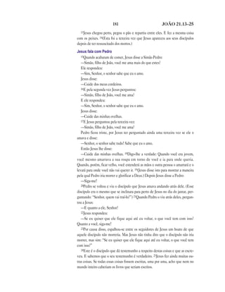 181                                JOÃO 21.13—25
  13Jesus chegou perto, pegou o pão e repartiu entre eles. E fez a mesma coisa
com os peixes. 14(Esta foi a terceira vez que Jesus apareceu aos seus discípulos
depois de ter ressuscitado dos mortos.)
Jesus fala com Pedro
   15Quando acabaram de comer, Jesus disse a Simão Pedro:
   —Simão, filho de João, você me ama mais do que estes?
   Ele respondeu:
   —Sim, Senhor, o senhor sabe que eu o amo.
   Jesus disse:
   —Cuide dos meus cordeiros.
   16E pela segunda vez Jesus perguntou:
   —Simão, filho de João, você me ama?
   E ele respondeu:
   —Sim, Senhor, o senhor sabe que eu o amo.
   Jesus disse:
   —Cuide das minhas ovelhas.
   17E Jesus perguntou pela terceira vez:
   —Simão, filho de João, você me ama?
   Pedro ficou triste, por Jesus ter perguntado ainda uma terceira vez se ele o
amava e disse:
   —Senhor, o senhor sabe tudo! Sabe que eu o amo.
   Então Jesus lhe disse:
   —Cuide das minhas ovelhas. 18Digo-lhe a verdade: Quando você era jovem,
você mesmo amarrava a sua roupa em torno de você e ia para onde queria.
Quando, porém, ficar velho, você estenderá as mãos e outra pessoa o amarrará e o
levará para onde você não vai querer ir. 19(Jesus disse isto para mostrar a maneira
pela qual Pedro iria morrer e glorificar a Deus.) Depois Jesus disse a Pedro:
   —Siga-me!
   20Pedro se voltou e viu o discípulo que Jesus amava andando atrás dele. (Esse
discípulo era o mesmo que se inclinara para perto de Jesus no dia do jantar, per-
guntando: “Senhor, quem vai traí-lo?”) 21Quando Pedro o viu atrás deles, pergun-
tou a Jesus:
   —E quanto a ele, Senhor?
   22Jesus respondeu:
   —Se eu quiser que ele fique aqui até eu voltar, o que você tem com isso?
Quanto a você, siga-me!
   23Por causa disso, espalhou-se entre os seguidores de Jesus um boato de que
aquele discípulo não morreria. Mas Jesus não tinha dito que o discípulo não iria
morrer, mas sim: “Se eu quiser que ele fique aqui até eu voltar, o que você tem
com isso?”
   24Este é o discípulo que dá testemunho a respeito destas coisas e que as escre-
veu. E sabemos que o seu testemunho é verdadeiro. 25Jesus fez ainda muitas ou-
tras coisas. Se todas essas coisas fossem escritas, uma por uma, acho que nem no
mundo inteiro caberiam os livros que seriam escritos.
 