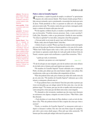187                                    ATOS 4.1—22

saduceus Eles eram um        Pedro e João no Conselho Superior
grupo religioso judeu que
                                 Os sacerdotes, o capitão da guarda do templo e os saduceus* se aproximaram
diziam seguir o Velho
Testamento e outras leis e   4   enquanto eles ainda estavam falando. 2Eles ficaram irritados porque Pedro e
costumes judaicos cuida-     João estavam ensinando o povo e proclamando a ressurreição dos mortos por meio
dosamente.                   de Jesus. 3Então prenderam os dois e os puseram na cadeia até o dia seguinte,
sumo sacerdote O líder
                             pois já era muito tarde. 4No entanto, muitos dos que ouviram a mensagem acredi-
e sacerdote judeu mais
importante.                  taram e o número de homens subiu para cinco mil.
apóstolo(s) Os homens           5No dia seguinte, os líderes do povo, os anciãos e os professores da lei se reuni-
que Jesus ensinou e es-      ram em Jerusalém. 6Também estavam presentes: Anás, o sumo sacerdote*,
colheu para serem seus
seguidores e para o aju-
                             Caifás, João, Alexandre e todos os que pertenciam à família do sumo sacerdote.
                             7Ao colocar os apóstolos* no meio deles, começaram a fazer-lhes perguntas:
darem.
Espírito (Santo) Tam-           —Com que poder ou em nome de quem é que vocês fizeram isso?
bém é chamado de                8Pedro, então, cheio do Espírito Santo*, disse-lhes:
“Espírito de Deus”,
“Espírito de Cristo” e
                                —Líderes do povo e anciãos! 9Parece que hoje nós estamos sendo interrogados
“Conselheiro”. Ele está      por causa da boa ação que fizemos ao homem paralítico, e de como ele foi curado.
unido com Deus e Cristo e    10Muito bem! Então fiquem todos vocês e todo o povo de Israel sabendo que
realiza o trabalho de Deus
                             este homem se apresenta curado diante de vocês pelo poder de Jesus Cristo de
entre as pessoas do mundo.
Conselho Superior Era
                             Nazaré, o mesmo a quem vocês crucificaram e a quem Deus ressuscitou. 11Ele é
formado por um grupo de
71 líderes religiosos dos
                                   “a pedra que vocês, os construtores,
judeus. Este conselho                 rejeitaram e que passou a ser a mais importante”.             Salmo 118.22
também funcionava como
Supremo Tribunal em          12E  não há salvação em mais ninguém, pois não há nenhum outro nome debaixo
casos de julgamento.         do céu dado entre os homens, pelo qual importa que sejamos salvos.
                                13Os membros do Conselho Superior* ficaram admirados com a coragem de

                             Pedro e de João, pois sabiam que eles eram homens simples e sem cultura. Eles
                             reconheceram, então, que os dois tinham sido companheiros de Jesus.
                                14Eles não puderam dizer nada, pois o homem que tinha sido curado estava de

                             pé, ali, entre eles. 15Os membros do Conselho Superior* ordenaram que os dois
                             saíssem, e começaram a discutir entre si:
                                16—O que podemos fazer a estes homens? Está claro para todas as pessoas que

                             vivem em Jerusalém que um milagre notável foi feito entre elas e isso nós não
                             podemos negar! 17No entanto, para que isto não se espalhe ainda mais pelo povo,
                             vamos ameaçá-los e dizer para que não falem neste nome a mais ninguém.
                                18E, chamando os dois novamente, mandaram que eles nunca mais dissessem

                             ou ensinassem coisa alguma a ninguém em nome de Jesus. 19Mas Pedro e João
                             lhes disseram:
                                —Vocês decidam se é certo diante de Deus obedecer a vocês ao invés de obe-
                             decer a Ele. 20Nós não podemos deixar de falar a respeito das coisas que vimos e
                             ouvimos!
                                21Então, os membros do Conselho Superior* os ameaçaram ainda mais e

                             depois os deixaram ir embora. Eles não viam uma forma sequer de castigá-los,
                             pois todo o povo estava dando graças a Deus pelo que tinha acontecido. 22O
                             homem que fora curado pelo milagre tinha mais de quarenta anos.
 