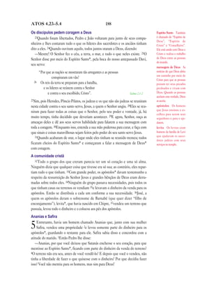 ATOS 4.23—5.4                                           188

Os discípulos pedem coragem a Deus                                                    Espírito Santo Também
   23Quando foram libertados, Pedro e João voltaram para junto de seus compa-         é chamado de “Espírito de
                                                                                      Deus”, “Espírito de
nheiros e lhes contaram tudo o que os líderes dos sacerdotes e os anciãos tinham      Cristo” e “Conselheiro”.
dito a eles. 24Quando ouviram aquilo, todos juntos oraram a Deus, dizendo:            Ele está unido com Deus e
   —Mestre! O Senhor fez o céu, a terra, o mar, e tudo o que neles existe. 25O        Cristo e realiza o trabalho
Senhor disse por meio do Espírito Santo*, pela boca do nosso antepassado Davi,        de Deus entre as pessoas
                                                                                      do mundo.
seu servo:
                                                                                      mensagem de Deus As
       “Por que as nações se mostraram tão arrogantes e as pessoas                    notícias de que Deus abriu
                                                                                      um caminho por meio de
                 conspiraram em vão?
                                                                                      Cristo para que as pessoas
  26    Os reis da terra se preparam para a batalha,                                  possam ter seus pecados
          e os líderes se reúnem contra o Senhor                                      perdoados e vivam com
             e contra o seu escolhido, Cristo”.                       Salmo 2.1-2     Deus. Quando as pessoas
                                                                                      aceitam esta verdade, Deus
27Sim, pois Herodes, Pôncio Pilatos, os judeus e os que não são judeus se reuniram    as aceita.
nesta cidade contra o seu santo servo, Jesus, a quem o Senhor ungiu. 28Eles se reu-   apóstolos Os homens
                                                                                      que Jesus ensinou e es-
niram para fazer todas as coisas que o Senhor, pelo seu poder e vontade, já, há
                                                                                      colheu para serem seus
muito tempo, tinha decidido que deveriam acontecer. 29E agora, Senhor, ouça as        seguidores e para o aju-
ameaças deles e dê aos seus servos habilidade para falarem a sua mensagem com         darem.
toda a coragem. 30Enquanto isso, estenda a sua mão poderosa para curar, e faça com    levita Os levitas eram
que sinais e coisas maravilhosas sejam feitos pelo poder do seu santo servo Jesus.    homens da família de Levi
   31Quando acabaram de orar, o lugar onde eles tinham se reunido tremeu; todos       que ajudavam os sacer-
                                                                                      dotes judeus com seus
ficaram cheios do Espírito Santo* e começaram a falar a mensagem de Deus*             serviços no templo.
com coragem.
A comunidade cristã
   32Todo o grupo dos que creram parecia ter um só coração e uma só alma.
Ninguém dizia que qualquer coisa que tivesse era só sua; ao contrário, eles repar-
tiam tudo o que tinham. 33Com grande poder, os apóstolos* davam testemunho a
respeito da ressurreição do Senhor Jesus e grandes bênçãos de Deus eram derra-
madas sobre todos eles. 34Ninguém do grupo passava necessidades, pois todos os
que tinham casas ou terrenos os vendiam 35e levavam o dinheiro da venda para os
apóstolos. Então se distribuía a cada um conforme a sua necessidade. 36José, a
quem os apóstolos deram o sobrenome de Barnabé (que quer dizer “filho de
encorajamento”), levita*, que havia nascido em Chipre, 37vendeu um terreno que
possuía, levou todo o dinheiro e o colocou aos pés dos apóstolos.
Ananias e Saﬁra
    Entretanto, havia um homem chamado Ananias que, junto com sua mulher
5   Safira, vendeu uma propriedade 2e levou somente parte do dinheiro para os
apóstolos*, guardando o restante para ele. Safira sabia disso e concordou com a
atitude do marido. 3Então Pedro lhe disse:
   —Ananias, por que você deixou que Satanás enchesse o seu coração, para que
mentisse ao Espírito Santo*, ficando com parte do dinheiro da venda do terreno?
4O terreno não era seu, antes de você vendê-lo? E depois que você o vendeu, não
tinha a liberdade de fazer o que quisesse com o dinheiro? Por que decidiu fazer
isso? Você não mentiu para os homens, mas sim para Deus!
 