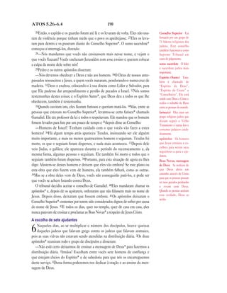 ATOS 5.26—6.4                                        190
  26Então, o capitão e os guardas foram até lá e os levaram de volta. Eles não usa-   Conselho Superior Era
ram de violência porque tinham medo que o povo os apedrejasse. 27Eles os leva-        formado por um grupo de
                                                                                      71 líderes religiosos dos
ram para dentro e os puseram diante do Conselho Superior*. O sumo sacerdote*
                                                                                      judeus. Este conselho
começou a interrogá-los, dizendo:                                                     também funcionava como
   28—Nós mandamos que vocês não ensinassem mais nesse nome, e vejam o                Supremo Tribunal em
que vocês fizeram! Vocês encheram Jerusalém com esse ensino e querem colocar          casos de julgamento.
a culpa da morte dele sobre nós!                                                      sumo sacerdote O líder
   29Pedro e os outros apóstolos disseram:                                            e sacerdote judeu mais
                                                                                      importante.
   —Nós devemos obedecer a Deus e não aos homens. 30O Deus de nossos ante-            Espírito (Santo) Tam-
passados ressuscitou a Jesus, a quem vocês mataram, pendurando-o numa cruz de         bém é chamado de
madeira. 31Deus o exaltou, colocando-o à sua direita como Líder e Salvador, para      “Espírito de Deus”,
que Ele pudesse dar arrependimento e perdão de pecados a Israel. 32Nós somos          “Espírito de Cristo” e
                                                                                      “Conselheiro”. Ele está
testemunhas destas coisas; e o Espírito Santo*, que Deus deu a todos os que lhe
                                                                                      unido com Deus e Cristo e
obedecem, também é testemunha.                                                        realiza o trabalho de Deus
   33Quando ouviram isto, eles ficaram furiosos e queriam matá-los. 34Mas, entre as   entre as pessoas do mundo.
pessoas que estavam no Conselho Superior*, levantou-se certo fariseu* chamado         fariseu(s) Eles eram um
Gamaliel. Ele era professor da lei e todos o respeitavam. Ele mandou que os homens    grupo religioso judeu que
                                                                                      diziam seguir o Velho
fossem levados para fora por um pouco de tempo e 35depois disse ao Conselho:
                                                                                      Testamento e outras leis e
   —Homens de Israel! Tenham cuidado com o que vocês vão fazer a estes                costumes judaicos cuida-
homens! 36Há algum tempo atrás apareceu Teudas, insinuando ser ele alguém             dosamente.
muito importante, e mais ou menos quatrocentos homens o seguiram. Teudas foi          apóstolos Os homens
morto, os que o seguiam foram dispersos, e nada mais aconteceu. 37Depois dele         que Jesus ensinou e es-
                                                                                      colheu para serem seus
veio Judas, o galileu; ele apareceu durante o período do recenseamento e, da
                                                                                      seguidores e para o aju-
mesma forma, algumas pessoas o seguiram. Ele também foi morto e todos que o           darem.
seguiam também foram dispersos. 38Portanto, para esta situação de agora eu lhes       Boas Novas, mensagem
digo: Afastem-se destes homens e deixem que eles vão embora! Se este plano ou         de Deus As notícias de
esta obra que eles fazem vem de homens, ela também falhará, como as outras.           que Deus abriu um
39Mas se a obra deles vem de Deus, vocês não conseguirão pará-los, e pode ser         caminho através de Cristo
                                                                                      para que as pessoas possam
que vocês se achem lutando contra Deus.                                               ter seus pecados perdoados
   O tribunal decidiu aceitar o conselho de Gamaliel. 40Eles mandaram chamar os       e vivam com Deus.
apóstolos* e, depois de os açoitarem, ordenaram que não falassem mais no nome de      Quando as pessoas aceitam
Jesus. Depois disso, deixaram que fossem embora. 41Os apóstolos deixaram o            esta verdade, Deus as
                                                                                      aceita.
Conselho Superior* contentes por terem sido considerados dignos de sofrer por causa
do nome de Jesus. 42E todos os dias, quer no templo, quer de casa em casa, eles
nunca paravam de ensinar e proclamar as Boas Novas* a respeito de Jesus Cristo.
A escolha de sete ajudantes
    Naqueles dias, ao se multiplicar o número dos discípulos, houve queixas
6   daqueles judeus que falavam grego contra os judeus que falavam aramaico,
pois as suas viúvas não estavam sendo atendidas na distribuição diária. 2Os doze
apóstolos* reuniram todo o grupo de discípulos e disseram:
   —Não está certo deixarmos de ensinar a mensagem de Deus* para fazermos a
distribuição diária. 3Irmãos! Escolham entre vocês sete homens de confiança e
que estejam cheios do Espírito* e de sabedoria para que nós os encarreguemos
deste serviço. 4Dessa forma poderemos nos dedicar à oração e ao ensino da men-
sagem de Deus.
 