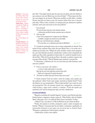 193                                   ATOS 7.41—59

profeta(s) Uma pessoa         para Arão: “Faça alguns deuses para nós, para que nos guiem, pois não sabemos o
que falava por Deus. Essa     que aconteceu com esse Moisés que nos tirou do Egito”. 41Nessa época eles fize-
pessoa falava freqüen-
                              ram uma imagem de um bezerro. Ofereceram sacrifício ao ídolo deles e também
temente de coisas que
aconteceriam no futuro.       fizeram uma festa em honra ao que eles mesmos tinham feito com as suas pró-
Espírito Santo Também         prias mãos. 42Deus, então, os deixou e os entregou para que adorassem os poderes
é chamado de “Espírito de     celestiais, assim como está escrito no livro dos profetas*:
Deus”, “Espírito de
Cristo” e “Conselheiro”.             “Casa de Israel!
Ele esta unido com Deus e             Por acaso foi para mim que vocês mataram animais
Cristo e realiza o trabalho             e ofereceram sacrifícios durante quarenta anos no deserto?
de Deus entre as pessoas        43    Claro que não!
do mundo.
                                      O que vocês carregaram foi a imagem do deus Moloque
lei A lei de Moisés, a lei
judaica.
                                        e também a imagem da estrela do seu deus Refã,
Conselho Superior Era
                                      ídolos que vocês fizeram para a adoração.
formado por um grupo de                 Por causa disso, eu os expulsarei para além da Babilônia”.   Amós 5.25—27
71 líderes religiosos dos       44—A tenda do testemunho estava com os nossos antepassados no deserto. Essa
judeus. Este conselho
também funcionava como        tenda foi feita conforme Deus tinha dito para Moisés fazer, e de acordo com o
Supremo Tribunal em           modelo que ele tinha visto. 45Depois de terem recebido a tenda, nossos antepassa-
casos de julgamento.          dos, que eram liderados por Josué, introduziram a tenda na terra conquistada das
                              nações que Deus tinha expulsado de diante deles. E a tenda foi mantida lá até os
                              dias de Davi. 46Davi foi favorecido por Deus e lhe pediu se poderia construir uma
                              casa para o Deus de Jacó. 47Mas foi Salomão quem construiu a casa para Ele.
                                 48—Entretanto, o Altíssimo não vive em casas feitas por mãos humanas, assim
                              como diz o profeta*:
                                49   “O céu é o meu trono—diz o Senhor—
                                        e a terra é o lugar onde ponho os meus pés.
                                      Que tipo de casa vocês poderiam construir para mim?
                                        Onde está o lugar para Eu poder descansar?
                                50    Não foram as minhas mãos que fizeram todas estas coisas?”      Isaías 66.1—2

                                51—Gente     teimosa! Vocês são surdos e duros de coração, como aqueles que
                              não conhecem a Deus! Vocês estão sempre resistindo ao Espírito Santo*! Vocês
                              são idênticos aos seus antepassados. 52Houve algum profeta* que os pais de vocês
                              não perseguiram? Eles até mataram aqueles que, antigamente, anunciaram a
                              vinda do Justo, e agora vocês o traíram e o mataram. 53Vocês são aqueles que
                              receberam a lei* que foi entregue por anjos, mas não a obedeceram.
                              A morte de Estêvão
                                 54Quando os membros do Conselho Superior* ouviram o que Estêvão tinha dito,
                              ficaram furiosos e rangeram os dentes contra ele. 55Mas Estêvão, cheio do Espírito
                              Santo*, olhou para o céu e viu a glória de Deus e Jesus à sua direita, 56e disse:
                                 —Olhem! Vejo o céu aberto e o Filho do Homem em pé à direita de Deus!
                                 57Então, eles taparam os ouvidos, começaram a gritar e juntos avançaram em
                              Estêvão. 58Depois o arrastaram para fora da cidade e começaram a apedrejá-lo. As
                              testemunhas deixaram as suas capas com um jovem que se chamava Saulo.
                              59Enquanto o apedrejavam, Estêvão gritava, dizendo:
                                 —Senhor Jesus, receba o meu espírito.
 