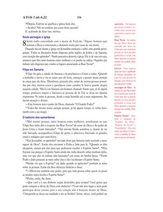 ATOS 7.60—8.22                                          194
  60Depois, Estêvão se ajoelhou e gritou bem alto:                                        apóstolos Os homens
  —Senhor! Não os condene por causa deste pecado!                                         que Jesus ensinou e es-
                                                                                          colheu para serem seus
  E, acabando de dizer isso, morreu.
                                                                                          seguidores e para o aju-
Saulo persegue a igreja                                                                   darem.
                                                                                          Boas Novas As notícias
    Saulo tinha concordado com a morte de Estêvão. 2Alguns homens que
8   temiam a Deus o enterraram e choraram muito por causa de sua morte.
   Daquele dia em diante a igreja em Jerusalém começou a sofrer uma grande perse-
                                                                                          de que Deus abriu um
                                                                                          caminho por meio de
                                                                                          Cristo para que as pessoas
guição. Todos os discípulos foram dispersos pelas regiões da Judéia e de Samaria,         possam ter seus pecados
com exceção dos apóstolos*. 3Saulo procurava destruir a igreja. Ele ia de casa em casa,   perdoados e vivam com
                                                                                          Deus. Quando as pessoas
arrastava para fora tanto homens como mulheres e os punha na cadeia. 4Aqueles que         aceitam esta verdade, Deus
tinham sido dispersos iam a todos os lugares anunciando as Boas Novas*.                   as aceita.
                                                                                          batizar Uma palavra
Filipe em Samaria
                                                                                          grega que tem o significado
   5Filipe foi para a cidade de Samaria e lá proclamava o Cristo a todos. 6Quando
                                                                                          de imergir, mergulhar, ou
a multidão o ouviu e viu os sinais que ele fazia, começou a prestar muita atenção         enterrar uma pessoa ou
às coisas que ele dizia. 7Demônios, gritando alto, saíam de muitas pessoas possuí-        alguma coisa debaixo da
                                                                                          água por pouco tempo.
das por eles, muitos coxos e paralíticos eram curados 8e houve grande alegria
                                                                                          mensagem de Deus As
naquela cidade. 9Havia em Samaria um homem chamado Simão que, já há algum                 notícias de que Deus abriu
tempo, praticava magias e fascinava as pessoas de lá. Ele se dizia ser alguém             um caminho por meio de
importante 10e todas as pessoas, desde o mais humilde até o mais importante, lhe          Cristo para que as pessoas
davam atenção e diziam:                                                                   possam ter seus pecados
                                                                                          perdoados e vivam com
   —Este homem tem o poder de Deus, chamado “O Grande Poder!”
                                                                                          Deus. Quando as pessoas
   11Todos lhe davam muita atenção porque, já há algum tempo, os vinha fasci-
                                                                                          aceitam esta verdade, Deus
nando com a sua magia.                                                                    as aceita.
                                                                                          Espírito (Santo) Tam-
O batismo dos samaritanos                                                                 bém é chamado de
   12Mas muitas pessoas, tanto homens como mulheres, acreditaram no que                   “Espírito de Deus”,
Filipe lhes tinha dito a respeito das Boas Novas* do reino de Deus e do poder de          “Espírito de Cristo” e
Jesus Cristo e foram batizadas*. 13Até mesmo Simão acreditou e, depois de ter             “Conselheiro”. Ele está
                                                                                          unido com Deus e Cristo e
sido batizado, acompanhava Filipe de perto, e observava fascinado os grandes              realiza o trabalho de Deus
sinais e milagres que eram feitos.                                                        entre as pessoas do mundo.
   14Em Jerusalém, os apóstolos* ouviram dizer que Samaria tinha aceitado a men-
sagem de Deus*. Então eles enviaram a Pedro e João para lá. 15Quando os dois
chegaram, oraram por eles para que pudessem receber o Espírito Santo*. 16Eles
fizeram isso porque o Espírito Santo ainda não tinha descido sobre nenhum deles,
uma vez que eles só tinham sido batizados* em nome do Senhor Jesus. 17Então
Pedro e João puseram as mãos sobre eles e eles receberam o Espírito Santo.
   18Simão viu que o Espírito* era dado quando os apóstolos* punham as mãos
sobre as pessoas. Então ele lhes ofereceu dinheiro e disse:
   19—Dêem-me também este poder, para que toda pessoa sobre quem eu puser
as minhas mãos receba o Espírito Santo*.
   20Pedro, então, lhe disse:
   —Que você e o seu dinheiro sejam destruídos para sempre! Você pensa que
pode comprar a oferta de Deus com dinheiro? 21Você não tem lugar e nem pode
participar deste ensino, pois o seu coração não é honesto diante de Deus.
22Arrependa-se dessa sua maldade e ore ao Senhor! Assim, talvez, você poderá ser
 