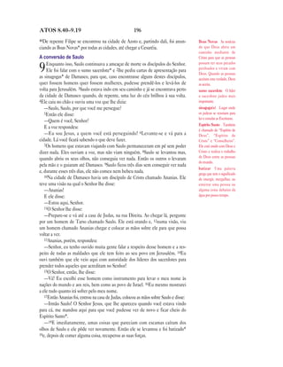 ATOS 8.40—9.19                                        196
40De repente Filipe se encontrou na cidade de Azoto e, partindo dali, foi anun-         Boas Novas As notícias
ciando as Boas Novas* por todas as cidades, até chegar a Cesaréia.                      de que Deus abriu um
                                                                                        caminho mediante de
A conversão de Saulo                                                                    Cristo para que as pessoas
    Enquanto isso, Saulo continuava a ameaçar de morte os discípulos do Senhor.         possam ter seus pecados
9   Ele foi falar com o sumo sacerdote* e 2lhe pediu cartas de apresentação para
as sinagogas* de Damasco, para que, caso encontrasse alguns destes discípulos,
                                                                                        perdoados e vivam com
                                                                                        Deus. Quando as pessoas
                                                                                        aceitam esta verdade, Deus
quer fossem homens quer fossem mulheres, pudesse prendê-los e levá-los de               as aceita.
volta para Jerusalém. 3Saulo estava indo em seu caminho e já se encontrava perto        sumo sacerdote O líder
da cidade de Damasco quando, de repente, uma luz do céu brilhou à sua volta.            e sacerdote judeu mais
4Ele caiu no chão e ouviu uma voz que lhe dizia:                                        importante.
   —Saulo, Saulo, por que você me persegue?                                             sinagoga(s) Lugar onde
   5Então ele disse:                                                                    os judeus se reuniam para
                                                                                        ler e estudar as Escrituras.
   —Quem é você, Senhor?
                                                                                        Espírito Santo Também
   E a voz respondeu:
                                                                                        é chamado de “Espírito de
   —Eu sou Jesus, a quem você está perseguindo! 6Levante-se e vá para a                 Deus”, “Espírito de
cidade. Lá você ficará sabendo o que deve fazer.                                        Cristo” e “Conselheiro”.
   7Os homens que estavam viajando com Saulo permaneceram em pé sem poder               Ele está unido com Deus e
dizer nada. Eles ouviam a voz, mas não viam ninguém. 8Saulo se levantou mas,            Cristo e realiza o trabalho
quando abriu os seus olhos, não conseguia ver nada. Então os outros o levaram           de Deus entre as pessoas
                                                                                        do mundo.
pela mão e o guiaram até Damasco. 9Saulo ficou três dias sem conseguir ver nada
                                                                                        batizar Uma palavra
e, durante esses três dias, ele não comeu nem bebeu nada.                               grega que tem o significado
   10Na cidade de Damasco havia um discípulo de Cristo chamado Ananias. Ele
                                                                                        de imergir, mergulhar, ou
teve uma visão na qual o Senhor lhe disse:                                              enterrar uma pessoa ou
   —Ananias!                                                                            alguma coisa debaixo da
   E ele disse:                                                                         água por pouco tempo.
   —Estou aqui, Senhor.
   11O Senhor lhe disse:
   —Prepare-se e vá até a casa de Judas, na rua Direita. Ao chegar lá, pergunte
por um homem de Tarso chamado Saulo. Ele está orando e, 12numa visão, viu
um homem chamado Ananias chegar e colocar as mãos sobre ele para que possa
voltar a ver.
   13Ananias, porém, respondeu:
   —Senhor, eu tenho ouvido muita gente falar a respeito desse homem e a res-
peito de todas as maldades que ele tem feito ao seu povo em Jerusalém. 14Eu
ouvi também que ele veio aqui com autoridade dos líderes dos sacerdotes para
prender todos aqueles que acreditam no Senhor!
   15O Senhor, então, lhe disse:
   —Vá! Eu escolhi esse homem como instrumento para levar o meu nome às
nações do mundo e aos reis, bem como ao povo de Israel. 16Eu mesmo mostrarei
a ele tudo quanto irá sofrer pelo meu nome.
   17Então Ananias foi, entrou na casa de Judas, colocou as mãos sobre Saulo e disse:
   —Irmão Saulo! O Senhor Jesus, que lhe apareceu quando você estava vindo
para cá, me mandou aqui para que você pudesse ver de novo e ficar cheio do
Espírito Santo*.
   —18E imediatamente, umas coisas que pareciam com escamas caíram dos
olhos de Saulo e ele pôde ver novamente. Então ele se levantou e foi batizado*
19e, depois de comer alguma coisa, recuperou as suas forças.
 