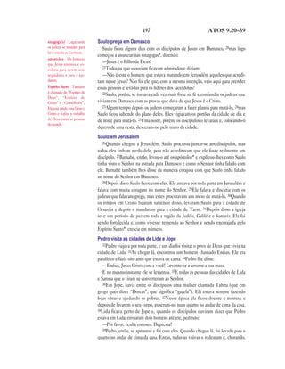 197                                 ATOS 9.20—39

sinagoga(s) Lugar onde         Saulo prega em Damasco
os judeus se reuníam para         Saulo ficou alguns dias com os discípulos de Jesus em Damasco, 20mas logo
ler e estudar as Escrituras.
                               começou a anunciar nas sinagogas*, dizendo:
apóstolos Os homens
que Jesus ensinou e es-
                                  —Jesus é o Filho de Deus!
                                  21Todos os que o ouviam ficavam admirados e diziam:
colheu para serem seus
seguidores e para o aju-          —Não é este o homem que estava matando em Jerusalém aqueles que acredi-
darem.                         tam nesse Jesus? Não foi ele que, com a mesma intenção, veio aqui para prender
Espírito Santo Também          essas pessoas e levá-las para os líderes dos sacerdotes?
é chamado de “Espírito de         22Saulo, porém, se tornava cada vez mais forte na fé e confundia os judeus que
Deus”, “Espírito de
Cristo” e “Conselheiro”.       viviam em Damasco com as provas que dava de que Jesus é o Cristo.
Ele está unido com Deus e         23Algum tempo depois os judeus começaram a fazer planos para matá-lo, 24mas
Cristo e realiza o trabalho    Saulo ficou sabendo do plano deles. Eles vigiavam os portões da cidade de dia e
de Deus entre as pessoas       de noite para matá-lo. 25Uma noite, porém, os discípulos o levaram e, colocando-o
do mundo.
                               dentro de uma cesta, desceram-no pelo muro da cidade.
                               Saulo em Jerusalém
                                  26Quando chegou a Jerusalém, Saulo procurou juntar-se aos discípulos, mas
                               todos eles tinham medo dele, pois não acreditavam que ele fosse realmente um
                               discípulo. 27Barnabé, então, levou-o até os apóstolos* e explicou-lhes como Saulo
                               tinha visto o Senhor na estrada para Damasco e como o Senhor tinha falado com
                               ele. Barnabé também lhes disse da maneira corajosa com que Saulo tinha falado
                               no nome do Senhor em Damasco.
                                  28Depois disso Saulo ficou com eles. Ele andava por toda parte em Jerusalém e
                               falava com muita coragem no nome do Senhor. 29Ele falava e discutia com os
                               judeus que falavam grego, mas estes procuravam um meio de matá-lo. 30Quando
                               os irmãos em Cristo ficaram sabendo disso, levaram Saulo para a cidade de
                               Cesaréia e depois o mandaram para a cidade de Tarso. 31Depois disso a igreja
                               teve um período de paz em toda a região da Judéia, Galiléia e Samaria. Ela foi
                               sendo fortalecida e, como vivesse temendo ao Senhor e sendo encorajada pelo
                               Espírito Santo*, crescia em número.
                               Pedro visita as cidades de Lida e Jope
                                  32Pedro viajava por toda parte, e um dia foi visitar o povo de Deus que vivia na
                               cidade de Lida. 33Ao chegar lá, encontrou um homem chamado Enéias. Ele era
                               paralítico e fazia oito anos que estava de cama. 34Pedro lhe disse:
                                  —Enéias, Jesus Cristo cura a você! Levante-se e arrume a sua maca.
                                  E no mesmo instante ele se levantou. 35E todas as pessoas das cidades de Lida
                               e Sarona que o viram se converteram ao Senhor.
                                  36Em Jope, havia entre os discípulos uma mulher chamada Tabita (que em
                               grego quer dizer “Dorcas”, que significa “gazela”). Ela estava sempre fazendo
                               boas obras e ajudando os pobres. 37Nessa época ela ficou doente e morreu; e
                               depois de lavarem o seu corpo, puseram-no num quarto no andar de cima da casa.
                               38Lida ficava perto de Jope e, quando os discípulos ouviram dizer que Pedro
                               estava em Lida, enviaram dois homens até ele, pedindo:
                                  —Por favor, venha conosco. Depressa!
                                  39Pedro, então, se aprontou e foi com eles. Quando chegou lá, foi levado para o
                               quarto no andar de cima da casa. Então, todas as viúvas o rodearam e, chorando,
 