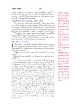 ATOS 10.43—11.17                                    200

nou que anunciássemos para as pessoas e que testemunhássemos que Ele é o             profeta(s) Uma pessoa
escolhido por Deus para ser juiz dos vivos e dos mortos. 43Todos os profetas* tes-   que falava por Deus. Essa
                                                                                     pessoa falava freqüen-
temunham a respeito dele dizendo que, em seu nome, todas as pessoas que acre-        temente de coisas que
ditam nele recebem o perdão de seus pecados.                                         aconteceriam no futuro.
                                                                                     Espírito Santo Também
O Espírito Santo desce sobre os que não são judeus                                   é chamado de “Espírito de
   44Pedro ainda estava dizendo estas coisas quando o Espírito Santo* desceu         Deus”, “Espírito de
sobre todos os que estavam ouvindo a mensagem. 45Então, os judeus que criam          Cristo” e “Conselheiro”.
                                                                                     Ele está unido com Deus e
em Jesus e que tinham ido com Pedro ficaram admirados, porque o dom do
                                                                                     Cristo e realiza o trabalho
Espírito Santo tinha sido derramado também sobre pessoas que não eram do povo        de Deus entre as pessoas
judeu, 46pois eles os ouviram falar em línguas e louvar a Deus. Então Pedro disse:   do mundo.
   47—Pode alguém proibir que estas pessoas sejam batizadas* em água? Eles           batizar, batismo Uma
receberam o Espírito Santo* da mesma forma como nós recebemos!                       palavra grega que tem o
                                                                                     significado de imergir,
   48Então Pedro mandou que fossem batizados* em nome de Jesus Cristo.
                                                                                     mergulhar, ou enterrar uma
Depois disso, pediram que Pedro ficasse com eles por alguns dias.                    pessoa ou alguma coisa
                                                                                     debaixo da água por pouco
Pedro volta para Jerusalém                                                           tempo.
       Os apóstolos* e os irmãos de toda a região da Judéia souberam que pessoas
11     que não eram judias também tinham aceitado a mensagem de Deus*.
2Então, quando Pedro foi para Jerusalém, os judeus que eram a favor da circunci-
                                                                                     apóstolos Os homens
                                                                                     que Jesus ensinou e es-
                                                                                     colheu para serem seus
                                                                                     seguidores e para o aju-
são* o criticaram, 3dizendo:                                                         darem.
   —Você esteve na casa de homens que não são circuncidados*, e até comeu            mensagem de Deus As
com eles!                                                                            notícias de que Deus abriu
   4Pedro, então, começou a explicar para eles exatamente o que tinha aconte-        um caminho por meio de
                                                                                     Cristo para que as pessoas
cido. Ele disse:                                                                     possam ter seus pecados
   5—Eu estava orando na cidade de Jope quando tive uma visão. Eu vi um objeto       perdoados e vivam com
que parecia um grande lençol suspenso pelas quatro pontas e que desceu do céu        Deus. Quando as pessoas
                                                                                     aceitam esta verdade, Deus
até chegar perto de mim. 6Eu fixei os meus olhos naquele objeto e vi animais de      as aceita.
quatro patas, animais selvagens, répteis e aves voadoras. 7Depois, ouvi uma voz      circuncisão, circuncidar
que me dizia: “Levante-se, Pedro! Mate e coma!” 8Mas eu disse: “De maneira           Ato de cortar o prepúcio,
nenhuma, Senhor! Nada vulgar ou impuro jamais tocou na minha boca”. 9E a voz         que é a pele da ponta do
                                                                                     órgão sexual dos meninos.
falou do céu uma segunda vez: “Você não deve considerar impuro aquilo que            Isto era feito com todo
Deus purificou”. 10Isto aconteceu três vezes e depois tudo foi levado para o céu     nenê judeu do sexo
novamente. 11Naquele mesmo momento, três homens que tinham sido enviados             masculino. Era a marca da
de Cesaréia chegaram à casa onde eu estava hospedado. 12O Espírito* tinha me         aliança que Deus tinha
                                                                                     feito com Abraão (Gênesis
dito que eu deveria ir com eles sem qualquer dúvida. Então, estes seis irmãos tam-   17.9-14).
bém foram comigo e entramos na casa de Cornélio. 13Ele nos disse que tinha visto
um anjo em sua casa, em pé, dizendo: “Envie alguém até a cidade de Jope e traga
Simão, que é conhecido como Pedro. 14Ele lhe dirá coisas pelas quais você e toda a
sua família serão salvos”. 15Quando comecei a falar, o Espírito Santo desceu sobre
eles da mesma forma que desceu sobre nós no princípio. 16Então me lembrei do
que o Senhor tinha dito: “João batizava* em água, mas vocês serão batizados no
Espírito Santo.”* 17Portanto, se Deus deu aos que não eram judeus o mesmo dom
que deu a nós quando acreditamos no Senhor Jesus Cristo, quem era eu para
impedir a Deus?
 