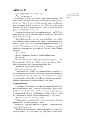 ATOS 12.9—25                                          202

   Depois de Pedro ter feito isto, o anjo lhe disse:                                    mensagem do Senhor
   —Vista a sua capa e siga-me.                                                         O mesmo que a mensagem
   9Então Pedro o seguiu para fora da prisão. Ele não sabia que aquilo que o anjo
                                                                                        de Deus.

estava fazendo era real, pois pensava que tudo não passava de uma visão que
estava tendo. 10Depois de terem passado pelo primeiro e pelo segundo guarda,
eles chegaram a um portão de ferro que dava para a cidade. Este se abriu sozinho
e Pedro e o anjo saíram e continuaram pela rua. Depois, de repente, o anjo desa-
pareceu. 11Então, Pedro caiu em si e disse:
   —Agora eu entendo que tudo isto que está acontecendo é real! O Senhor
enviou o seu anjo e ele me libertou das mãos de Herodes e de tudo o que os
judeus queriam fazer comigo.
   12Quando Pedro entendeu o que estava acontecendo, foi até a casa de Maria,
mãe de João, que também é conhecido como Marcos. Lá, muitas pessoas estavam
reunidas e orando. 13Pedro bateu à porta e uma empregada chamada Rode foi ver
quem era. 14Ao reconhecer a voz de Pedro, ela ficou tão alegre que, ao invés de
abrir a porta, correu para dentro para anunciar que Pedro estava lá fora. 15Eles dis-
seram a ela:
   —Você está louca!
   Mas, como insistia ela em dizer que era verdade, eles lhe disseram:
   —É o anjo dele!
   16Pedro, no entanto, continuava a bater. Quando eles abriram a porta e o viram,
ficaram espantados. 17Ele fez com a mão um sinal para que fizessem silêncio e
lhes explicou como o Senhor o tinha tirado da prisão. Ele disse:
   —Contem tudo isto a Tiago e aos outros irmãos.
   Depois partiu e foi para outro lugar.
   18Quando amanheceu o dia, havia uma grande confusão entre os guardas. Eles
não sabiam o que pensar sobre o que tinha acontecido com Pedro. 19Herodes pro-
curou por Pedro em toda parte, mas não o encontrou. Então, depois de interrogar
os guardas, mandou matá-los. Depois disso, Herodes deixou a região da Judéia e
foi para a cidade de Cesaréia, onde permaneceu por algum tempo.
A morte de Herodes
   20Herodes estava com muita raiva das pessoas das cidades de Tiro e de Sidom.
Então eles formaram um grupo e, depois de terem conseguido o apoio de Blasto,
guarda pessoal do rei, foram visitar a Herodes. Foram pedir paz, pois o país deles
recebia alimentos do país do rei. 21No dia marcado, Herodes se vestiu com o manto
real e, sentando-se em seu trono, fez um discurso para o povo. 22O povo gritava:
   —Isto é a voz de um deus e não de um homem!
   23Então, de repente, um anjo do Senhor o feriu, pois ele não tinha dado glória
a Deus. Herodes foi comido pelos vermes e morreu.
   24Entretanto, a mensagem do Senhor* se espalhava e continuava influen-
ciando cada vez mais pessoas.
   25Barnabé e Saulo terminaram o seu trabalho em Jerusalém e regressaram para a
cidade de Antioquia. Eles levaram consigo a João, que era conhecido como Marcos.
 