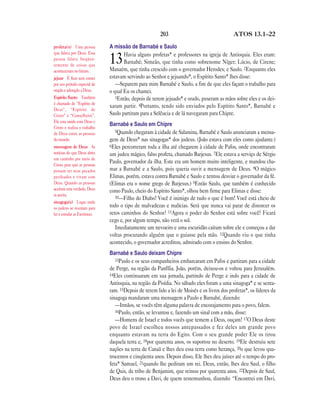 203                                  ATOS 13.1—22

profeta(s) Uma pessoa          A missão de Barnabé e Saulo
que falava por Deus. Essa             Havia alguns profetas* e professores na igreja de Antioquia. Eles eram:
pessoa falava freqüen-
temente de coisas que
                               13     Barnabé; Simeão, que tinha como sobrenome Níger; Lúcio, de Cirene;
                               Manaém, que tinha crescido com o governador Herodes; e Saulo. 2Enquanto eles
aconteceriam no futuro.
jejuar É ficar sem comer       estavam servindo ao Senhor e jejuando*, o Espírito Santo* lhes disse:
por um período especial de        —Separem para mim Barnabé e Saulo, a fim de que eles façam o trabalho para
oração e adoração a Deus.      o qual Eu os chamei.
Espírito Santo Também             3Então, depois de terem jejuado* e orado, puseram as mãos sobre eles e os dei-
é chamado de “Espírito de
                               xaram partir. 4Portanto, tendo sido enviados pelo Espírito Santo*, Barnabé e
Deus”, “Espírito de
Cristo” e “Conselheiro”.       Saulo partiram para a Selêucia e de lá navegaram para Chipre.
Ele esta unido com Deus e
                               Barnabé e Saulo em Chipre
Cristo e realiza o trabalho
                                  5Quando chegaram à cidade de Salamina, Barnabé e Saulo anunciaram a mensa-
de Deus entre as pessoas
do mundo.                      gem de Deus* nas sinagogas* dos judeus. (João estava com eles como ajudante.)
mensagem de Deus As            6Eles percorreram toda a ilha até chegarem à cidade de Pafos, onde encontraram
notícias de que Deus abriu     um judeu mágico, falso profeta, chamado Barjesus. 7Ele estava a serviço de Sérgio
um caminho por meio de
                               Paulo, governador da ilha. Este era um homem muito inteligente, e mandou cha-
Cristo para que as pessoas
possam ter seus pecados        mar a Barnabé e a Saulo, pois queria ouvir a mensagem de Deus. 8O mágico
perdoados e vivam com          Elimas, porém, estava contra Barnabé e Saulo e tentou desviar o governador da fé.
Deus. Quando as pessoas        (Elimas era o nome grego de Barjesus.) 9Então Saulo, que também é conhecido
aceitam esta verdade, Deus     como Paulo, cheio do Espírito Santo*, olhou bem firme para Elimas e disse:
as aceita.                        10—Filho do Diabo! Você é inimigo de tudo o que é bom! Você está cheio de
sinagoga(s) Lugar onde
os judeus se reuníam para      todo o tipo de malvadezas e malícias. Será que nunca vai parar de distorcer os
ler e estudar as Escrituras.   retos caminhos do Senhor? 11Agora o poder do Senhor está sobre você! Ficará
                               cego e, por algum tempo, não verá o sol.
                                  Imediatamente um nevoeiro e uma escuridão caíram sobre ele e começou a dar
                               voltas procurando alguém que o guiasse pela mão. 12Quando viu o que tinha
                               acontecido, o governador acreditou, admirado com o ensino do Senhor.
                               Barnabé e Saulo deixam Chipre
                                  13Paulo e os seus companheiros embarcaram em Pafos e partiram para a cidade
                               de Perge, na região da Panfília. João, porém, deixou-os e voltou para Jerusalém.
                               14Eles continuaram em sua jornada, partindo de Perge e indo para a cidade de
                               Antioquia, na região da Pisídia. No sábado eles foram a uma sinagoga* e se senta-
                               ram. 15Depois de terem lido a lei de Moisés e os livros dos profetas*, os líderes da
                               sinagoga mandaram uma mensagem a Paulo e Barnabé, dizendo:
                                  —Irmãos, se vocês têm alguma palavra de encorajamento para o povo, falem.
                                  16Paulo, então, se levantou e, fazendo um sinal com a mão, disse:
                                  —Homens de Israel e todos vocês que temem a Deus, ouçam! 17O Deus deste
                               povo de Israel escolheu nossos antepassados e fez deles um grande povo
                               enquanto estavam na terra do Egito. Com o seu grande poder Ele os tirou
                               daquela terra e, 18por quarenta anos, os suportou no deserto. 19Ele destruiu sete
                               nações na terra de Canaã e lhes deu essa terra como herança, 20o que levou qua-
                               trocentos e cinqüenta anos. Depois disso, Ele lhes deu juízes até o tempo do pro-
                               feta* Samuel, 21quando lhe pediram um rei. Deus, então, lhes deu Saul, o filho
                               de Quis, da tribo de Benjamim, que reinou por quarenta anos. 22Depois de Saul,
                               Deus deu o trono a Davi, de quem testemunhou, dizendo: “Encontrei em Davi,
 