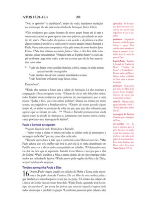 ATOS 15.24—16.4                                       208

  “Nós, os apóstolos* e presbíteros*, irmãos de vocês, mandamos saudações            apóstolos Os homens
  aos irmãos que não são judeus das cidades de Antioquia, Síria e Cilícia.           que Jesus ensinou e es-
                                                                                     colheu para serem seus
  24Nós   soubemos que alguns homens do nosso grupo foram até aí sem a               seguidores e para o aju-
  nossa autorização e os preocuparam com suas palavras, perturbando as men-          darem.
  tes de vocês. 25Nós todos chegamos a um acordo e decidimos escolher                presbíteros Um grupo de
                                                                                     homens escolhidos para
  alguns homens e enviá-los a vocês com os nossos amados irmãos Barnabé e            liderar a igreja. Eles
  Paulo, 26que arriscaram suas próprias vidas pelo nome do nosso Senhor Jesus        também eram chamados de
  Cristo. 27Nós lhes estamos enviando Judas e Silas, e eles lhes dirão estas         bispos e pastores. O tra-
  mesmas coisas pessoalmente. 28Pareceu bem ao Espírito Santo* e a nós não           balho deles é cuidar do
                                                                                     povo de Deus.
  pôr nenhuma carga sobre vocês, a não ser as coisas que são de fato necessá-
                                                                                     Espírito Santo Também
  rias, como estas:
                                                                                     é chamado de “Espírito de
  29   Vocês não devem comer comidas oferecidas a ídolos, sangue, ou ainda animais   Deus”, “Espírito de
                                                                                     Cristo” e “Conselheiro”.
              que tenham sido estrangulados.
                                                                                     Ele está unido com Deus e
       Vocês também não devem cometer imoralidades sexuais.                          Cristo e realiza o trabalho
       Vocês farão bem se ficarem longe dessas coisas.                               de Deus entre as pessoas
                                                                                     do mundo.
  Passem bem”.                                                                       profeta(s) Uma pessoa
  30Então   eles partiram e foram para a cidade de Antioquia. Lá eles reuniram a     que falava por Deus. Essa
                                                                                     pessoa falava freqüen-
congregação e lhes entregaram a carta. 31Depois de ela ter sido lida pelos irmãos,   temente de coisas que
todos ficaram muito contentes pelas palavras de encorajamento que a carta            aconteceriam no futuro.
trouxe. 32Judas e Silas, que eram ambos profetas*, falaram aos irmãos por muito      verso 34 Algumas cópias
tempo, encorajando-os e fortalecendo-os. 33Depois de terem passado algum             gregas adicionam o verso 7:
tempo ali, os irmãos os enviaram de volta em paz, para que eles voltassem para       “Porém Silas achou melhor
                                                                                     ficar ali”.
aqueles que os tinham enviado. 34* 35Paulo e Barnabé permaneceram ainda
                                                                                     mensagem do Senhor
algum tempo na cidade de Antioquia e, juntamente com muitos outros, ensina-          O mesmo que a mensagem
vam e proclamavam a mensagem do Senhor*.                                             de Deus.
Paulo e Barnabé se separam                                                           circuncidar Ato de
                                                                                     cortar o prepúcio, que é a
   36Alguns dias mais tarde, Paulo disse a Barnabé:
                                                                                     pele da ponta do órgão
   —Vamos voltar e visitar os irmãos em todas as cidades onde já anunciamos a        sexual dos meninos. Isto
mensagem do Senhor* para ver como eles estão indo.                                   era feito com todo nenê
   37Barnabé queria levar a João (que é conhecido como Marcos) com eles. 38Mas       judeu do sexo masculino.
                                                                                     Era a marca da aliança que
Paulo achava que seria melhor não levá-lo, pois ele já os tinha abandonado em        Deus tinha feito com
Panfília uma vez e não os tinha acompanhado no trabalho. 39O desacordo entre         Abraão (Gênesis 17.9-14).
eles foi tão forte que se separaram. Barnabé levou Marcos e navegou para a ilha
de Chipre. 40Paulo escolheu a Silas e partiu, depois de ter sido entregue pelos
irmãos aos cuidados do Senhor. 41Paulo passou pelas regiões da Síria e da Cilícia,
sempre fortalecendo as igrejas.
Timóteo acompanha Paulo e Silas
        Depois, Paulo chegou à região das cidades de Derbe e Listra, onde encon-
16      trou o discípulo chamado Timóteo. Ele era filho de uma mulher judia e
que também era uma discípula e o seu pai era grego. 2Os irmãos das cidades de
Listra e de Icônio falavam muito bem dele. 3Então Paulo, querendo levá-lo con-
sigo, circuncidou-o*, por causa dos judeus que estavam naqueles lugares (pois
todos sabiam que o pai dele era grego). 4E conforme passavam pelas cidades, eles
 