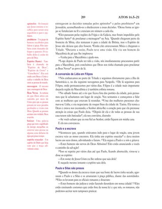 209                                  ATOS 16.5—21

apóstolos Os homens           entregavam as decisões tomadas pelos apóstolos* e pelos presbíteros* em
que Jesus ensinou e es-       Jerusalém, aconselhando-os a obedecerem a essas decisões. 5Dessa forma as igre-
colheu para serem seus
                              jas se fortaleciam na fé e cresciam em número a cada dia.
seguidores e para o aju-
                                 6Eles passaram pelas regiões da Frígia e da Galácia, mas foram impedidos pelo
darem.
presbíteros Um grupo de       Espírito Santo* de proclamar a mensagem* na Ásia. 7Quando chegaram perto da
homens escolhidos para        fronteira da Mísia, eles tentaram ir para a cidade de Bitínia, mas o Espírito de
liderar a igreja. Eles tam-   Jesus não deixou que eles fossem. 8Então eles atravessaram Mísia e chegaram a
bém eram chamados de
                              Trôade. 9 Durante a noite, Paulo teve uma visão. Ele viu um homem da
bispos e pastores. O tra-
balho deles é cuidar do       Macedônia de pé que lhe implorava:
povo de Deus.                    —Venha para a Macedônia e ajude-nos.
Espírito (Santo) Tam-            10Logo depois de Paulo ter tido a visão, nós imediatamente procuramos partir
bém é chamado de              para a Macedônia, pois concluímos que Deus nos tinha chamado para proclamar
“Espírito de Deus”,
                              as Boas Novas* ao povo de lá.
“Espírito de Cristo” e
“Conselheiro”. Ele está       A conversão de Lídia em Filipos
unido com Deus e Cristo e        11Nós embarcamos no porto de Trôade e seguimos diretamente para a ilha de
realiza o trabalho de Deus
entre as pessoas do mundo.    Samotrácia e, no dia seguinte navegamos para Neápolis. 12De lá seguimos para
mensagem O mesmo              Filipos, onde permanecemos por vários dias. Filipos é a cidade mais importante
que a mensagem de Deus.       daquela região da Macedônia e é também colônia romana.
Boas Novas As notícias           13No sábado fomos até o rio que ficava fora dos portões da cidade, pois pensa-
de que Deus abriu um          mos que lá acharíamos um lugar de oração. Nos sentamos e começamos a falar
caminho por meio de
Cristo para que as pessoas
                              com as mulheres que estavam lá reunidas. 14Uma das mulheres presentes cha-
possam ter seus pecados       mava-se Lídia, e era negociante de roupas finas da cidade de Tiatira. Ela temia a
perdoados e vivam com         Deus e estava nos escutando; o Senhor abriu-lhe o coração para que ela prestasse
Deus. Quando as pessoas       atenção às coisas que Paulo dizia. 15Depois de ela e de todas as pessoas de sua
aceitam esta verdade, Deus
as aceita.
                              casa terem sido batizadas*, ela nos convidou, dizendo:
batizar Uma palavra
                                 —Se vocês acham que eu sou fiel ao Senhor, então fiquem em minha casa.
grega que tem o significado      E ela nos convenceu.
de imergir, mergulhar, ou
enterrar uma pessoa ou        Paulo e a escrava
alguma coisa debaixo da          16Aconteceu que, quando estávamos indo para o lugar de oração, uma jovem
água por pouco tempo.         escrava veio ao nosso encontro. Ela tinha um espírito oracular* e dava muitos
espírito oracular Um          lucros aos seus donos, adivinhando o futuro. 17Ela seguia a Paulo e a nós e gritava:
espírito do Diabo que fazia
                                 —Estes homens são servos do Deus Altíssimo! Eles estão anunciando a vocês
com que a moça adi-
vinhasse coisas.              o caminho da salvação!
                                 18Isso se repetiu por vários dias até que Paulo, ficando aborrecido, virou-se e
                              disse ao espírito:
                                 —Em nome de Jesus Cristo eu lhe ordeno que saia dela!
                                 E naquele mesmo instante o espírito saiu dela.
                              Paulo e Silas são presos
                                 19Quando os donos da escrava viram que sua fonte de lucros tinha secado, agar-
                              raram a Paulo e a Silas e os arrastaram à praça pública, diante das autoridades.
                              20Eles os levaram para os oficiais romanos e disseram:
                                 —Estes homens são judeus e estão fazendo desordens em nossa cidade! 21Eles
                              estão ensinando costumes que estão fora da nossa lei e que nós, os romanos, não
                              podemos aceitar nem tampouco praticar.
 