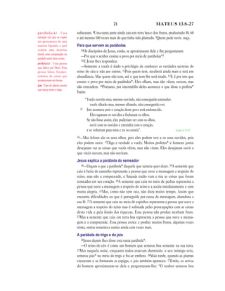 21                           MATEUS 13.8—27

parábola(s) Uma               sufocaram. 8Uma outra parte ainda caiu em terra boa e deu frutos, produzindo 30, 60
narração em que se expõe      e até mesmo 100 vezes mais do que tinha sido plantado. 9Quem pode ouvir, ouça.
um pensamento de uma
maneira figurada, o qual      Para que servem as parábolas
contém uma doutrina              10Os discípulos de Jesus, então, se aproximaram dele e lhe perguntaram:
moral; uma comparação ou
paralelo entre duas coisas.
                                 —Por que o senhor ensina o povo por meio de parábolas*?
                                 11E Jesus lhes respondeu:
profeta(s) Uma pessoa
que falava por Deus. Essa        —Somente a vocês é dado o privilégio de conhecer as verdades secretas do
pessoa falava freqüen-        reino do céu e não aos outros. 12Pois quem tem, receberá ainda mais e terá em
temente de coisas que         abundância. Mas quem não tem, até o que tem lhe será tirado. 13E é por isto que
aconteceriam no futuro.       ensino o povo por meio de parábolas*: Eles olham, mas não vêem; ouvem, mas
joio Tipo de planta (mato)    não entendem. 14Portanto, por intermédio deles acontece o que disse o profeta*
que nasce entre o trigo.
                              Isaías:
                                     “Vocês ouvirão mas, mesmo ouvindo, não conseguirão entender;
                                        vocês olharão mas, mesmo olhando, não conseguirão ver.
                                15    Isto acontece pois o coração deste povo está endurecido.
                                        Eles taparam os ouvidos e fecharam os olhos.
                                      Se não fosse assim, eles poderiam ver com os olhos,
                                        ouvir com os ouvidos e entender com o coração,
                                      e se voltariam para mim e eu os curaria”.                     Isaías 6.9-10

                              16—Mas   felizes são os seus olhos, pois eles podem ver; e os seus ouvidos, pois
                              eles podem ouvir. 17Digo a verdade a vocês: Muitos profetas* e homens justos
                              desejaram ver as coisas que vocês vêem, mas não viram. Eles desejaram ouvir o
                              que vocês ouvem, mas não ouviram.
                              Jesus explica a parábola do semeador
                                 18—Ouçam o que a parábola* daquele que semeia quer dizer. 19A semente que
                              caiu à beira do caminho representa a pessoa que ouve a mensagem a respeito do
                              reino, mas não a compreende, e Satanás então vem e tira as coisas que foram
                              semeadas em seu coração. 20A semente que caiu no meio de pedras representa a
                              pessoa que ouve a mensagem a respeito do reino e a aceita imediatamente e com
                              muita alegria. 21Mas, como não tem raiz, não dura muito tempo. Assim que
                              encontra dificuldades ou que é perseguida por causa da mensagem, abandona a
                              sua fé. 22A semente que caiu no meio de espinhos representa a pessoa que ouve a
                              mensagem a respeito do reino mas é sufocada pelas preocupações com as coisas
                              desta vida e pela ilusão das riquezas. Essa pessoa não produz nenhum fruto.
                              23Mas a semente que caiu em terra boa representa a pessoa que ouve a mensa-
                              gem e a compreende. Essa pessoa cresce e produz muitos frutos, algumas vezes
                              trinta, outras sessenta e outras ainda cem vezes mais.
                              A parábola do trigo e do joio
                                 24Jesus depois lhes disse esta outra parábola*:
                                 —O reino do céu é como um homem que semeou boa semente na sua terra.
                              25Mas naquela noite, enquanto todos estavam dormindo, o seu inimigo veio,
                              semeou joio* no meio do trigo e foi-se embora. 26Mais tarde, quando as plantas
                              cresceram e se formaram as espigas, o joio também apareceu. 27Então, os servos
                              do homem aproximaram-se dele e perguntaram-lhe: “O senhor semeou boa
 