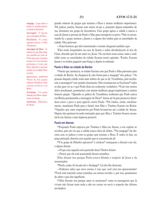 211                                 ATOS 17.5—21

sinagoga Lugar onde os         grande número de gregos que temiam a Deus e muitas mulheres importantes.
judeus se reuniam para ler     5Os judeus, porém, ficaram com muita inveja e, juntando alguns malandros de
e estudar as Escrituras.
                               rua, formaram um grupo de desordeiros. Esse grupo agitou a cidade e atacou a
mensagem O mesmo
que a mensagem de Deus.        casa de Jasom à procura de Paulo e Silas para entregá-los ao povo. 6Não os encon-
Escrituras As coisas           trando lá, o grupo arrastou a Jasom e a alguns dos irmãos para as autoridades da
sagradas escritas, o Velho     cidade. Eles gritavam:
Testamento.                       —Estes homens que têm transtornado o mundo chegaram também aqui.
mensagem de Deus As               7Eles estão hospedados na casa de Jasom e todos desobedecem às leis de
notícias de que Deus abriu
um caminho por meio de         César, dizendo que há um outro rei, Jesus. 8Ao ouvirem essas coisas, tanto a mul-
Cristo para que as pessoas     tidão como as autoridades da cidade ficaram muito agitadas. 9Então, fizeram
possam ter seus pecados        Jasom e os irmãos pagarem uma fiança e depois os soltaram.
perdoados e vivam com
Deus. Quando as pessoas        Paulo e Silas na cidade de Beréia
aceitam esta verdade, Deus        10Assim que anoiteceu, os irmãos fizeram com que Paulo e Silas partissem para
as aceita.
epicureus, estóicos
                               a cidade de Beréia. Ao chegarem lá, eles foram para a sinagoga* dos judeus. 11As
Nomes de dois grupos           pessoas daquela cidade eram mais nobres do que as de Tessalônica, pois recebe-
religiosos filosóficos muito   ram a mensagem* com grande entusiasmo. Eles examinavam as Escrituras* todos
comums na Grécia e em          os dias para ver se o que Paulo dizia era realmente verdadeiro. 12Com isso muitos
Roma.
                               deles acreditaram, juntamente com muitas mulheres gregas importantes e muitos
Areópago Um grupo
formado por líderes impor-     homens gregos. 13Quando os judeus de Tessalônica souberam que Paulo estava
tantes em Atenas.              em Beréia proclamando a mensagem de Deus*, foram até lá para promover desor-
atenienses Habitantes          dens entre o povo e para agitá-lo contra Paulo. 14Os irmãos, então, imediata-
de Atenas.                     mente, mandaram Paulo para o litoral, mas Silas e Timóteo ficaram em Beréia.
                               15Aqueles que eram responsáveis por Paulo levaram-no até a cidade de Atenas.
                               Depois eles partiram levando instruções para que Silas e Timóteo fossem encon-
                               trá-lo em Atenas o mais depressa possível.
                               Paulo em Atenas
                                  16Enquanto Paulo esperava por Timóteo e Silas em Atenas, o seu espírito se
                               revoltou, pois ele viu que a cidade estava cheia de ídolos. 17Na sinagoga* ele dis-
                               cutia com os judeus e com os gregos que temiam a Deus. E todos os dias, na
                               praça principal, discutia com aqueles que se encontravam ali.
                                  18Um grupo de filósofos epicureus* e estóicos* começaram a discutir com ele,
                               e alguns diziam:
                                  —O que esse tagarela está querendo dizer? Outros diziam:
                                  —Parece que ele está anunciando deuses estranhos.
                                  (Eles diziam isso porque Paulo estava falando a respeito de Jesus e da
                               ressurreição).
                                  19Paulo, então, foi levado até o Areópago*. Lá eles lhe disseram:
                                  —Podemos saber que novo ensino é esse que você está nos apresentando?
                               20Você está trazendo coisas estranhas aos nossos ouvidos e, por isso, gostaríamos
                               de saber o que elas significam.
                                  21(Eles fizeram isso porque tanto os atenienses* como os estrangeiros que lá
                               viviam não faziam mais nada a não ser contar ou ouvir a respeito das últimas
                               novidades).
 