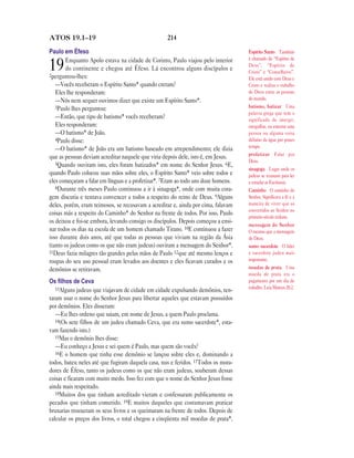 ATOS 19.1—19                                        214

Paulo em Éfeso                                                                      Espírito Santo Também
        Enquanto Apolo estava na cidade de Corinto, Paulo viajou pelo interior      é chamado de “Espírito de
19      do continente e chegou até Éfeso. Lá encontrou alguns discípulos e
2perguntou-lhes:
                                                                                    Deus”, “Espírito de
                                                                                    Cristo” e “Conselheiro”.
                                                                                    Ele está unido com Deus e
   —Vocês receberam o Espírito Santo* quando creram?                                Cristo e realiza o trabalho
   Eles lhe responderam:                                                            de Deus entre as pessoas
   —Nós nem sequer ouvimos dizer que existe um Espírito Santo*.                     do mundo.
   3Paulo lhes perguntou:                                                           batismo, batizar Uma
                                                                                    palavra grega que tem o
   —Então, que tipo de batismo* vocês receberam?                                    significado de imergir,
   Eles responderam:                                                                mergulhar, ou enterrar uma
   —O batismo* de João.                                                             pessoa ou alguma coisa
   4Paulo disse:                                                                    debaixo da água por pouco
                                                                                    tempo.
   —O batismo* de João era um batismo baseado em arrependimento; ele dizia
                                                                                    profetizar Falar por
que as pessoas deviam acreditar naquele que viria depois dele, isto é, em Jesus.
                                                                                    Deus.
   5Quando ouviram isto, eles foram batizados* em nome do Senhor Jesus. 6E,
                                                                                    sinagoga Lugar onde os
quando Paulo colocou suas mãos sobre eles, o Espírito Santo* veio sobre todos e     judeus se reuniam para ler
eles começaram a falar em línguas e a profetizar*. 7Eram ao todo uns doze homens.   e estudar as Escrituras.
   8Durante três meses Paulo continuou a ir à sinagoga*, onde com muita cora-       Caminho O caminho do
gem discutia e tentava convencer a todos a respeito do reino de Deus. 9Alguns       Senhor. Significava a fé e a
deles, porém, eram teimosos, se recusavam a acreditar e, ainda por cima, falavam    maneira de viver que os
                                                                                    convertidos ao Senhor no
coisas más a respeito do Caminho* do Senhor na frente de todos. Por isso, Paulo
                                                                                    primeiro século tinham.
os deixou e foi-se embora, levando consigo os discípulos. Depois começou a ensi-
                                                                                    mensagem do Senhor
nar todos os dias na escola de um homem chamado Tirano. 10E continuou a fazer       O mesmo que a mensagem
isso durante dois anos, até que todas as pessoas que viviam na região da Ásia       de Deus.
(tanto os judeus como os que não eram judeus) ouviram a mensagem do Senhor*.        sumo sacerdote O líder
11Deus fazia milagres tão grandes pelas mãos de Paulo 12que até mesmo lenços e      e sacerdote judeu mais
roupas do seu uso pessoal eram levados aos doentes e eles ficavam curados e os      importante.
demônios se retiravam.                                                              moedas de prata Uma
                                                                                    moeda de prata era o
Os ﬁlhos de Ceva                                                                    pagamento por um dia de
   13Alguns judeus que viajavam de cidade em cidade expulsando demônios, ten-       trabalho. Leia Mateus 20.2.

taram usar o nome do Senhor Jesus para libertar aqueles que estavam possuídos
por demônios. Eles disseram:
   —Eu lhes ordeno que saiam, em nome de Jesus, a quem Paulo proclama.
   14(Os sete filhos de um judeu chamado Ceva, que era sumo sacerdote*, esta-
vam fazendo isto.)
   15Mas o demônio lhes disse:
   —Eu conheço a Jesus e sei quem é Paulo, mas quem são vocês?
   16E o homem que tinha esse demônio se lançou sobre eles e, dominando a
todos, bateu neles até que fugiram daquela casa, nus e feridos. 17Todos os mora-
dores de Éfeso, tanto os judeus como os que não eram judeus, souberam dessas
coisas e ficaram com muito medo. Isso fez com que o nome do Senhor Jesus fosse
ainda mais respeitado.
   18Muitos dos que tinham acreditado vieram e confessaram publicamente os
pecados que tinham cometido. 19E muitos daqueles que costumavam praticar
bruxarias trouxeram os seus livros e os queimaram na frente de todos. Depois de
calcular os preços dos livros, o total chegou a cinqüenta mil moedas de prata*.
 